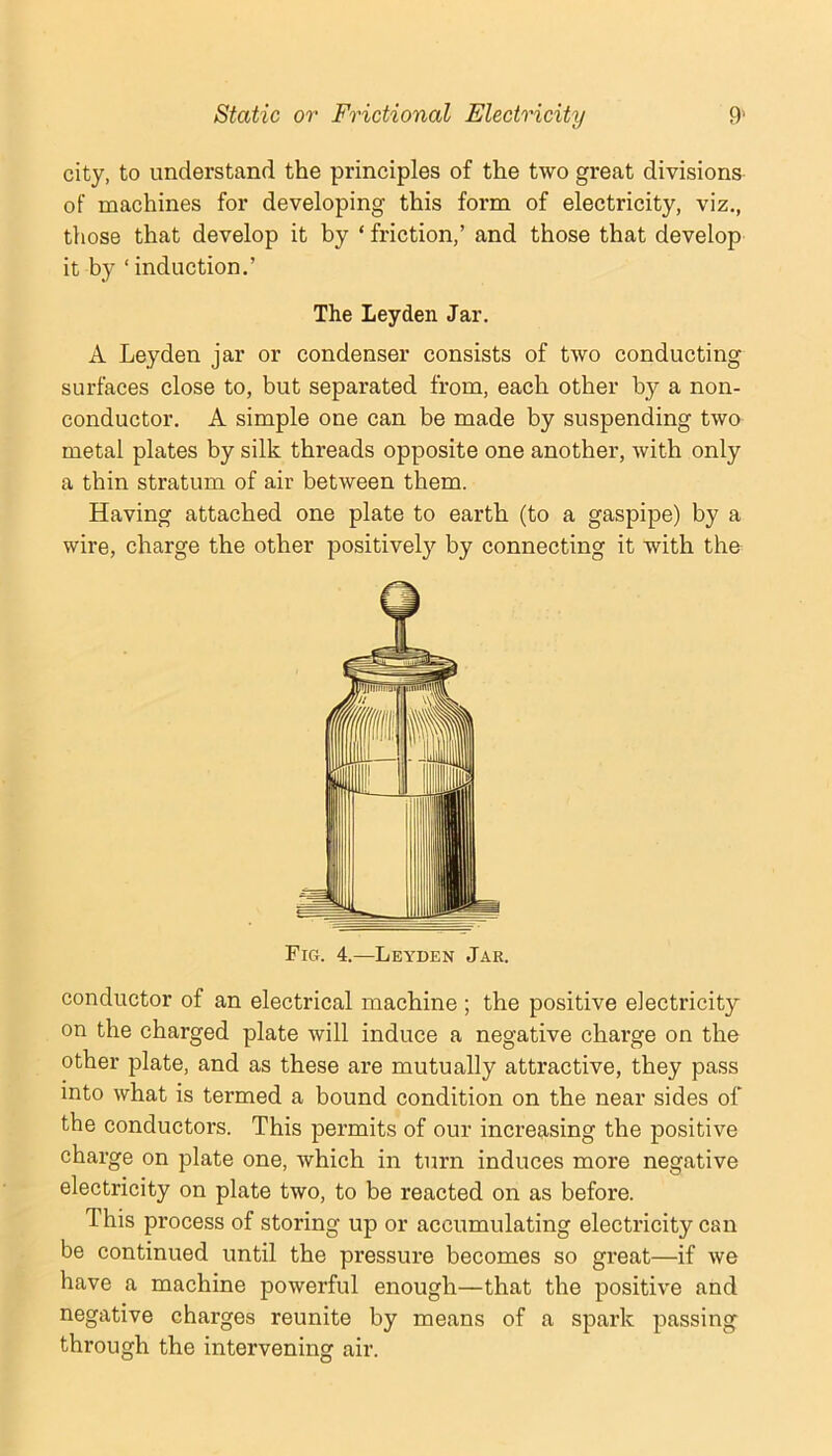 city, to understand the principles of the two great divisions of machines for developing this form of electricity, viz., those that develop it by ‘ friction,’ and those that develop it by ‘induction.’ The Leyden Jar. A Leyden jar or condenser consists of two conducting surfaces close to, but separated from, each other by a non- conductor. A simple one can be made by suspending two metal plates by silk threads opposite one another, with only a thin stratum of air between them. Having attached one plate to earth (to a gaspipe) by a wire, charge the other positively by connecting it with the Fig. 4.—Leyden Jar. conductor of an electrical machine ; the positive electricity on the charged plate will induce a negative charge on the other plate, and as these are mutually attractive, they pass into what is termed a bound condition on the near sides of the conductors. This permits of our increasing the positive charge on plate one, which in turn induces more negative electricity on plate two, to be reacted on as before. This process of storing up or accumulating electricity can be continued until the pressure becomes so great—if we have a machine powerful enough—that the positive and negative charges reunite by means of a spark passing through the intervening air.