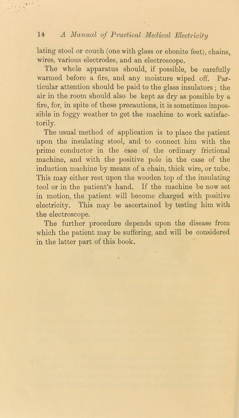 lating stool or couch (one with glass or ebonite feet), chains, wires, various electrodes, and an electroscope. The whole apparatus should, if possible, be carefully warmed before a fire, and any moisture wiped off. Par- ticular attention should be paid to the glass insulators ; the air in the room should also be kept as dry as possible by a fire, for, in spite of these precautions, it is sometimes impos- sible in foggy weather to get the machine to work satisfac- torily. The usual method of application is to place the patient upon the insulating stool, and to connect him with the prime conductor in the case of the ordinary frictional machine, and with the positive pole in the case of the induction machine by means of a chain, thick wire, or tube. This may either rest upon the wooden top of the insulating tool or in the patient’s hand. If the machine be now set in motion, the patient will become charged with positive electricity. This may be ascertained by testing him with the electroscope. The further procedure depends upon the disease from which the patient may be suffering, and will be considered in the latter part of this book.