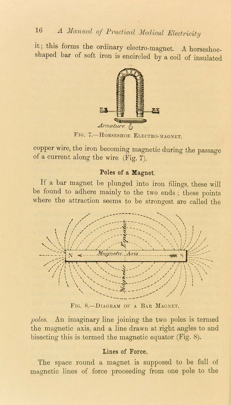 it; this forms the ordinary electro-magnet. A horseshoe- shaped bar of soft iron is encircled by a coil of insulated Fig. 7.—Horseshoe Electro-magnet. copper wire, the iron becoming magnetic during the passage of a current along the wire (Fig. 7). Poles of a Magnet. If a bar magnet be plunged into iron filings, these will be found to adhere mainly to the two ends ; these points where the attraction seems to be strongest are called the Fig. 8.—Diagram of a Bar Magnet. poles. An imaginary line joining the two poles is termed the magnetic axis, and a line drawn at right angles to and bisecting this is termed the magnetic equator (Fig. 8). Lines of Force. The space round a magnet is supposed to be full of magnetic lines of force proceeding from one pole to the