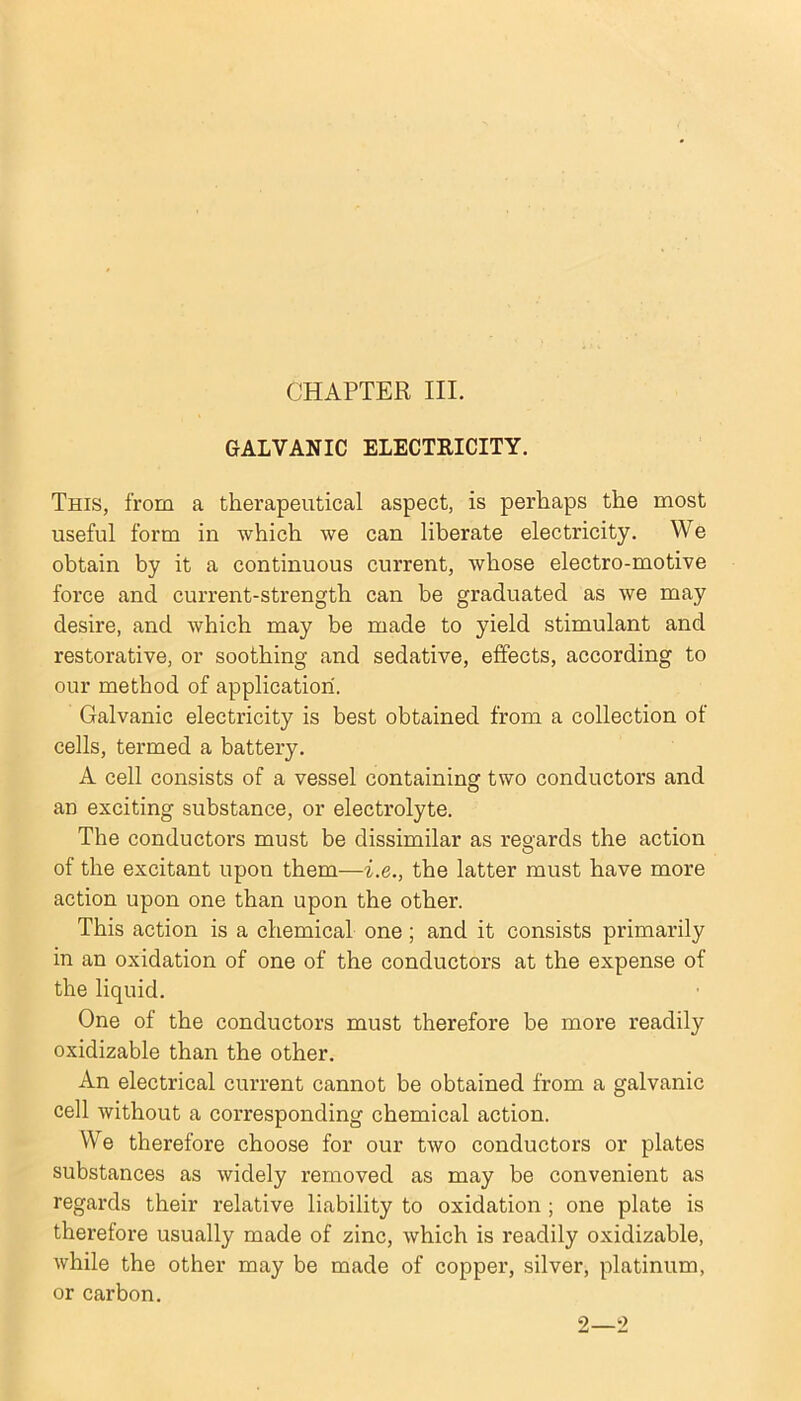 GALVANIC ELECTRICITY. This, from a therapeutical aspect, is perhaps the most useful form in which we can liberate electricity. We obtain by it a continuous current, whose electro-motive force and current-strength can be graduated as we may desire, and which may be made to yield stimulant and restorative, or soothing and sedative, effects, according to our method of application. Galvanic electricity is best obtained from a collection of cells, termed a battery. A cell consists of a vessel containing two conductors and an exciting substance, or electrolyte. The conductors must be dissimilar as regards the action of the excitant upon them—i.e., the latter must have more action upon one than upon the other. This action is a chemical one; and it consists primarily in an oxidation of one of the conductors at the expense of the liquid. One of the conductors must therefore be more readily oxidizable than the other. An electrical current cannot be obtained from a galvanic cell without a corresponding chemical action. We therefore choose for our two conductors or plates substances as widely removed as may be convenient as regards their relative liability to oxidation ; one plate is therefore usually made of zinc, which is readily oxidizable, while the other may be made of copper, silver, platinum, or carbon. 2—2