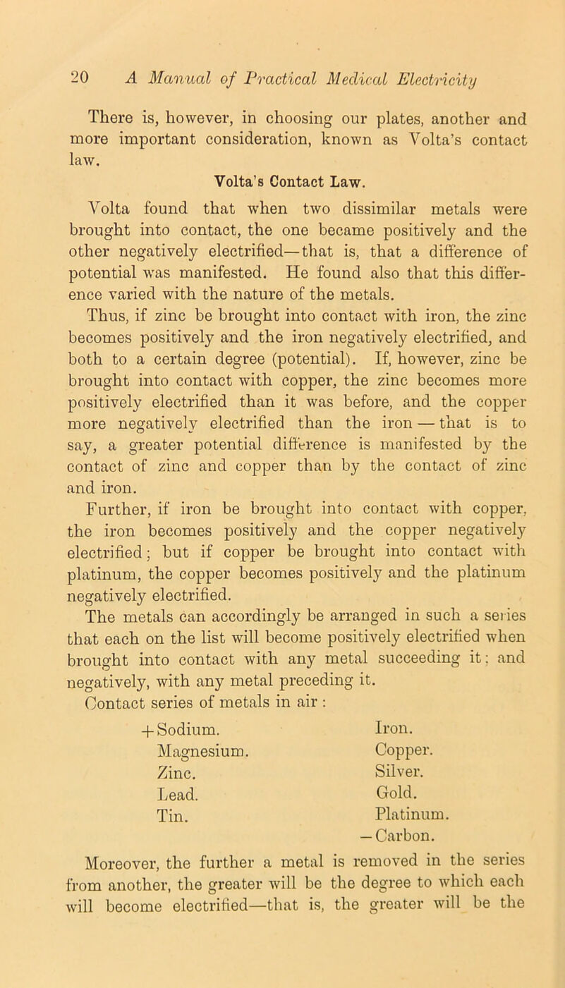 There is, however, in choosing our plates, another and more important consideration, known as Volta’s contact law. Volta’s Contact Law. A^olta found that when two dissimilar metals were brought into contact, the one became positively and the other negatively electrified—that is, that a difference of potential was manifested. He found also that this differ- ence varied with the nature of the metals. Thus, if zinc be brought into contact with iron, the zinc becomes positively and the iron negatively electrified, and both to a certain degree (potential). If, however, zinc be brought into contact with copper, the zinc becomes more positively electrified than it was before, and the copper more negatively electrified than the iron — that is to say, a greater potential difference is manifested by the contact of zinc and copper than by the contact of zinc and iron. Further, if iron be brought into contact with copper, the iron becomes positively and the copper negatively electrified; but if copper be brought into contact with platinum, the copper becomes positively and the platinum negatively electrified. The metals can accordingly be arranged in such a series that each on the list will become positively electrified when brought into contact with any metal succeeding it; and negatively, with any metal preceding it. Contact series of metals in air ; + Sodium. Magnesium. Zinc. Lead. Tin. Iron. Copper. Silver. Gold. Platinum. — Carbon. Moreover, the further a metal is removed in the series from another, the greater will be the degree to which each will become electrified—that is, the greater will be the