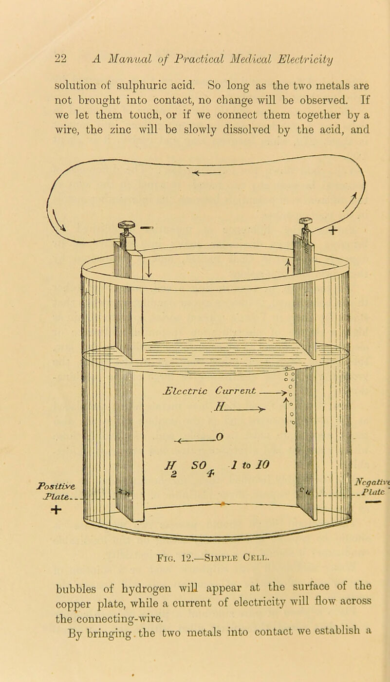 solution of sulphuric acid. So long as the two metals are not brought into contact, no change will be observed. If we let them touch, or if we connect them together by a wire, the zinc will be slowly dissolved by the acid, and bubbles of hydrogen will appear at the surface of the copper plate, while a current of electricity will flow across the connecting-wire. By bringing. the two metals into contact we establish a