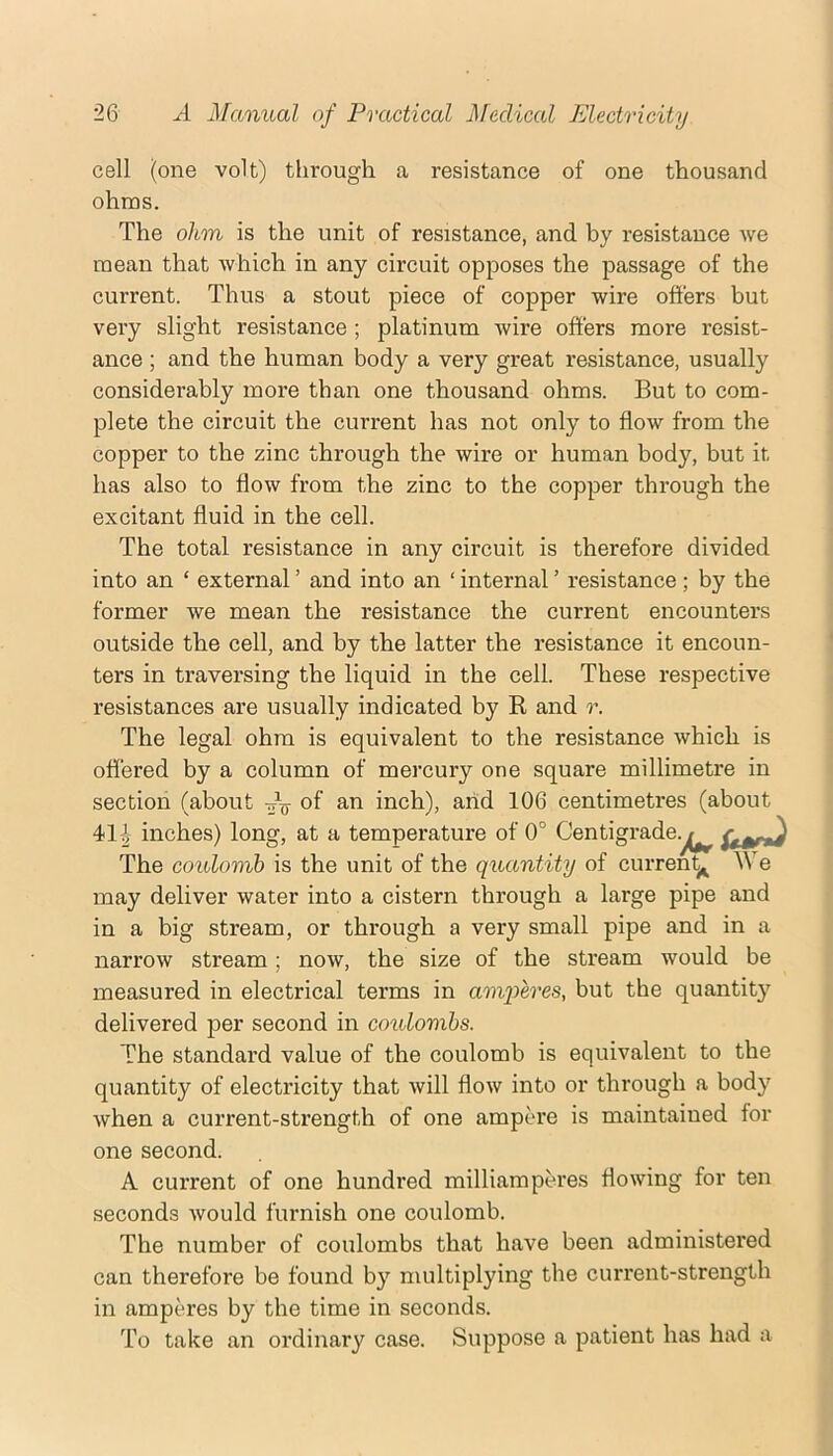 cell (one volt) through a resistance of one thousand ohms. The ohm is the unit of resistance, and by resistance we mean that which in any circuit opposes the passage of the current. Thus a stout piece of copper wire offers but very slight resistance ; platinum wire offers more resist- ance ; and the human body a very great resistance, usually considerably more than one thousand ohms. But to com- plete the circuit the current has not only to flow from the copper to the zinc through the wire or human body, but it has also to flow from the zinc to the copper through the excitant fluid in the cell. The total resistance in any circuit is therefore divided into an ‘ external ’ and into an ‘ internal ’ resistance ; by the former we mean the resistance the current encounters outside the cell, and by the latter the resistance it encoun- ters in traversing the liquid in the cell. These respective resistances are usually indicated by K and r. The legal ohm is equivalent to the resistance which is offered by a column of mercury one square millimetre in section (about -fa of an inch), and 106 centimetres (about 411 inches) long, at a temperature of 0° Centigrade.^ The coulomb is the unit of the quctntity of current^ We may deliver water into a cistern through a large pipe and in a big stream, or through a very small pipe and in a narrow stream; now, the size of the stream would be measured in electrical terms in amj^h'es, but the quantity delivered per second in coulombs. The standard value of the coulomb is equivalent to the quantity of electricity that will flow into or through a body when a current-strength of one ampere is maintained for one second. A current of one hundred milliamperes flowing for ten seconds would furnish one coulomb. The number of coulombs that have been administered can therefore be found by multiplying the current-strength in amperes by the time in seconds. To take an ordinary case. Suppose a patient has had a