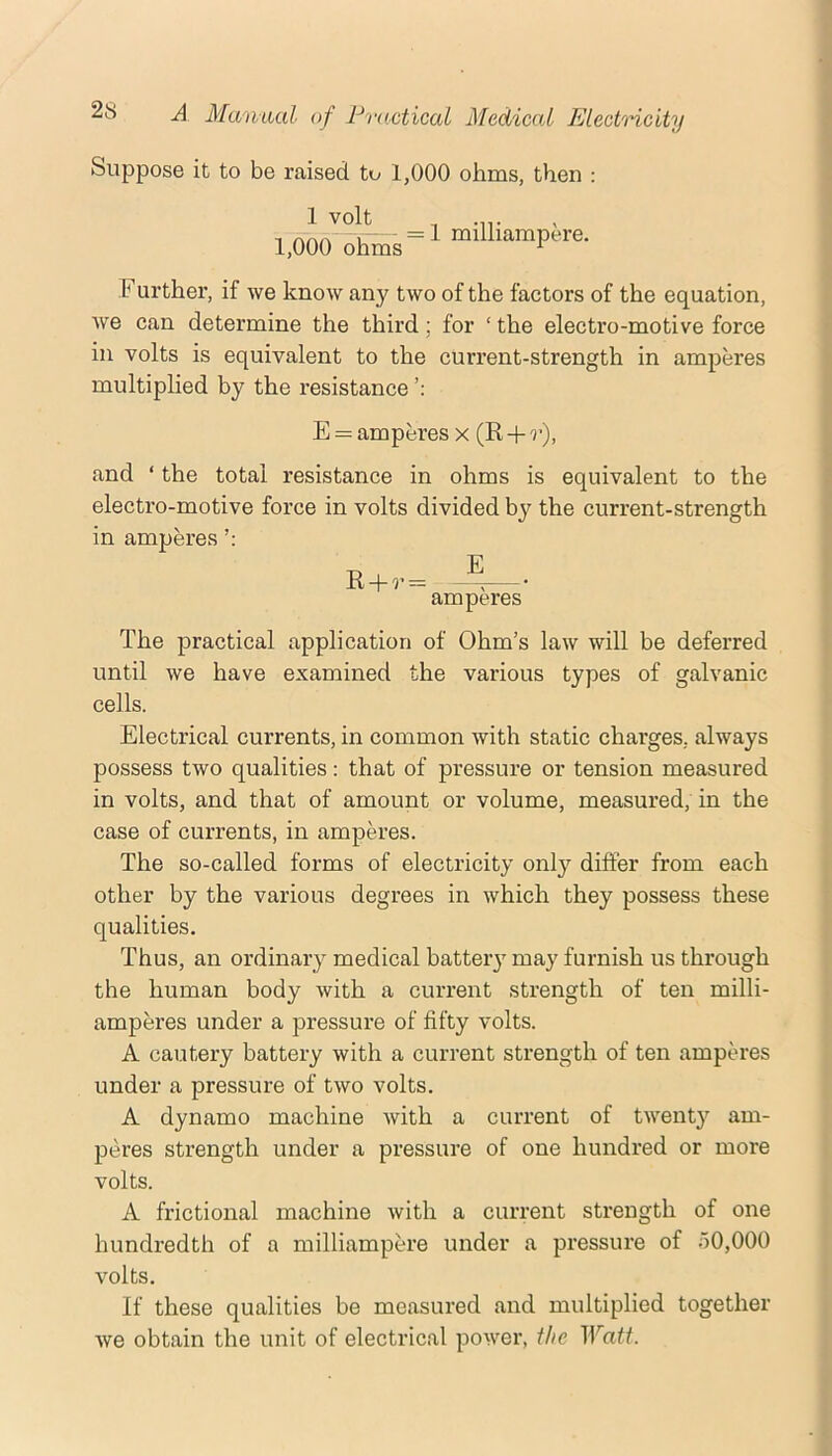 Suppose it to be raised to 1,000 ohms, then : milliampire. Further, if we know any two of the factors of the equation, we can determine the third; for ‘ the electro-motive force in volts is equivalent to the current-strength in amperes multiplied by the resistance E = amperes x (R -}- r), and ‘ the total resistance in ohms is equivalent to the electro-motive force in volts divided by the current-strength in amperes T, E R-l-r= —^—• amperes The practical application of Ohm’s law will be deferred until we have examined the various types of galvanic cells. Electrical currents, in common with static charges, always possess two qualities: that of pressure or tension measured in volts, and that of amount or volume, measured, in the case of currents, in amperes. The so-called forms of electricity only differ from each other by the various degrees in which they possess these qualities. Thus, an ordinary medical batteiy may furnish us through the human body with a current strength of ten milli- amperes under a pressure of fifty volts. A cautery battery with a current strength of ten amperes under a pressure of two volts. A dynamo machine with a current of twenty am- peres strength under a pressure of one hundred or more volts. A frictional machine with a current strength of one hundredth of a milliampere under a pressure of 50,000 volts. If these qualities be measured and multiplied together we obtain the unit of electrical power, the TFafh