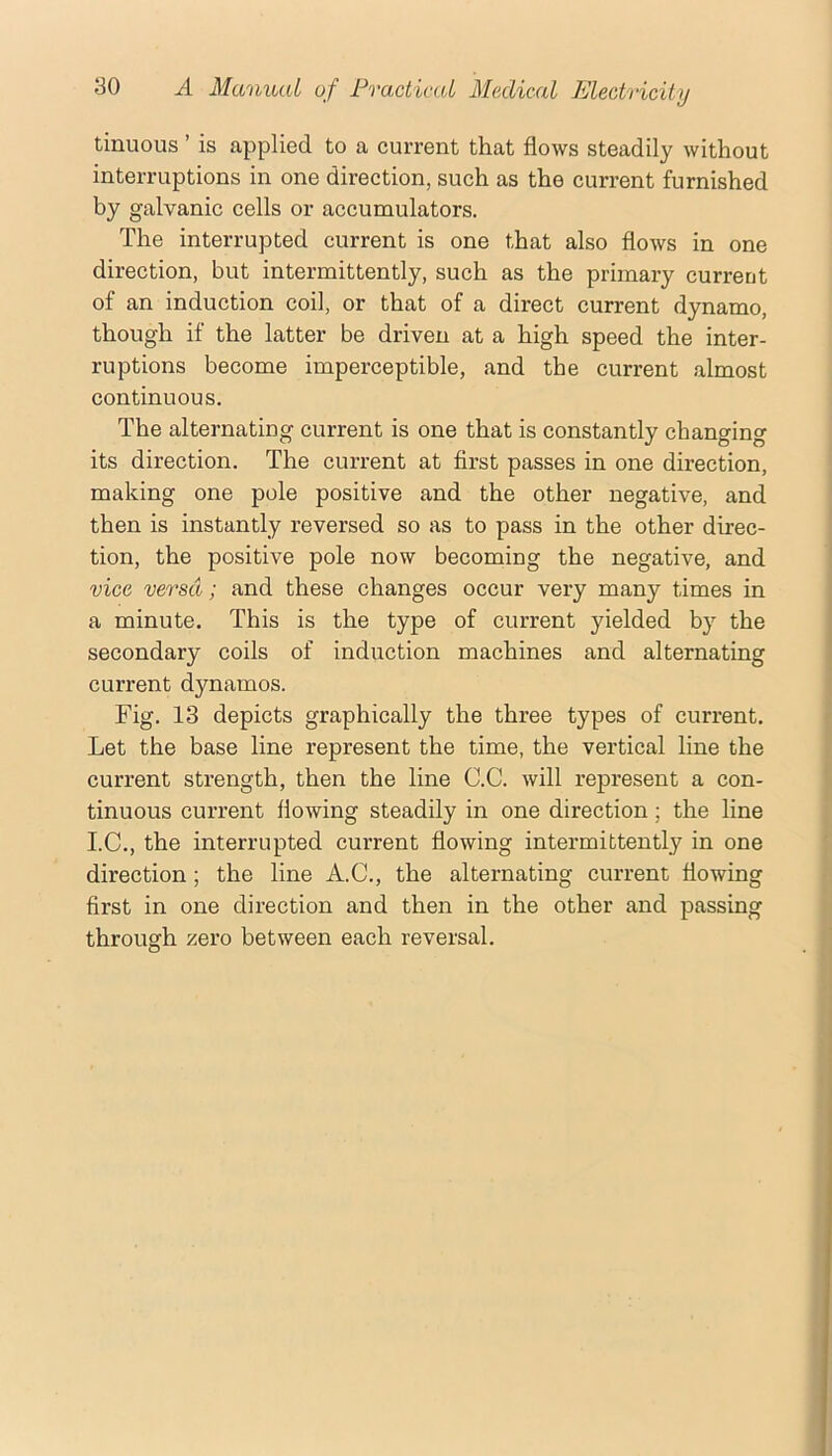 tinuous ’ is applied to a current that flows steadily without interruptions in one direction, such as the current furnished by galvanic cells or accumulators. The interrupted current is one that also flows in one direction, but intermittently, such as the primary current of an induction coil, or that of a direct current dynamo, though if the latter be driven at a high speed the inter- ruptions become imperceptible, and the current almost continuous. The alternating current is one that is constantly changing its direction. The current at first passes in one direction, making one pole positive and the other negative, and then is instantly reversed so as to pass in the other direc- tion, the positive pole now becoming the negative, and vice versa; and these changes occur very many times in a minute. This is the type of current yielded by the secondary coils of induction machines and alternating current dynamos. Fig. 13 depicts graphically the three types of current. Let the base line represent the time, the vertical line the current strength, then the line C.C. will represent a con- tinuous current flowing steadily in one direction; the line I.C., the interrupted current flowing intermittently in one direction; the line A.G., the alternating current flowing first in one direction and then in the other and passing through zero between each reversal.