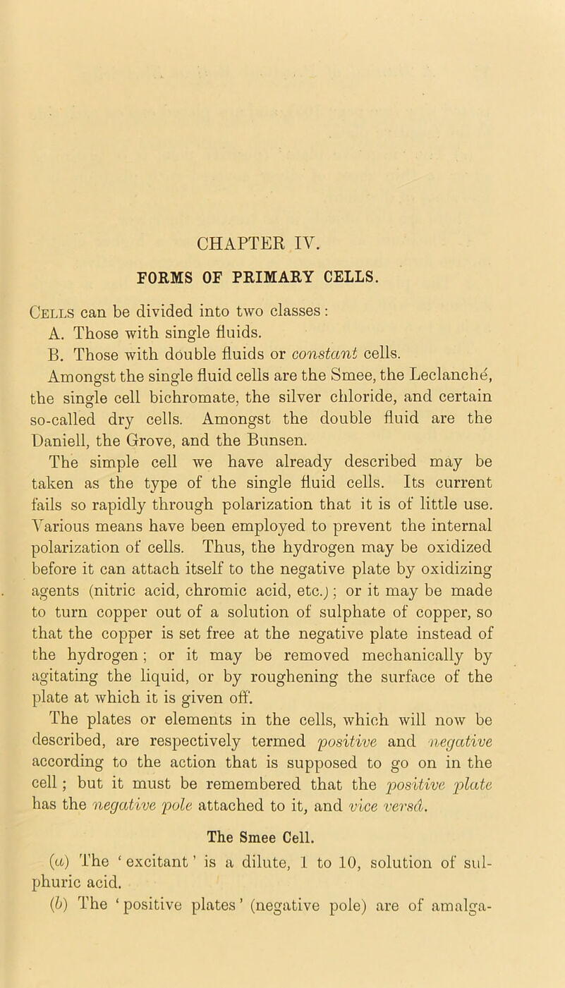 CHAPTER IV. FORMS OF PRIMARY CELLS. Cells can be divided into two classes; A. Those with single fluids. B. Those with double fluids or constant cells. Amongst the single fluid cells are the Smee, the Leclanche, the single cell bichromate, the silver chloride, and certain so-called dry cells. Amongst the double fluid are the Daniell, the Grove, and the Bunsen. The simple cell we have already described may be taken as the type of the single fluid cells. Its current fails so rapidly through polarization that it is of little use. Various means have been employed to prevent the internal polarization of cells. Thus, the hydrogen may be oxidized before it can attach itself to the negative plate by oxidizing agents (nitric acid, chromic acid, etc.;; or it may be made to turn copper out of a solution of sulphate of copper, so that the copper is set free at the negative plate instead of the hydrogen; or it may be removed mechanically by agitating the liquid, or hy roughening the surface of the plate at which it is given off. The plates or elements in the cells, which will now be described, are respectively termed positive and negative according to the action that is supposed to go on in the cell; hut it must be remembered that the positive p>lo.te has the negative pole attached to it, and vice versa. The Smee Cell. {a) The ‘ excitant ’ is a dilute, 1 to 10, solution of sul- phuric acid. (b) The ‘ positive plates ’ (negative pole) are of amalga-