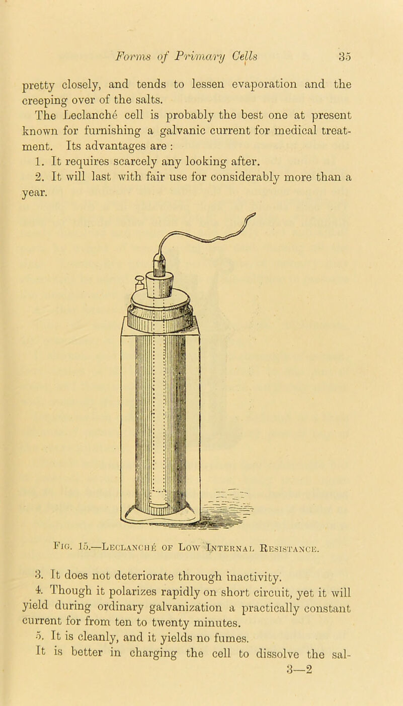 pretty closely, and tends to lessen evaporation and the creeping over of the salts. The Leclanche cell is probably the best one at present known for furnishing a galvanic current for medical treat- ment. Its advantages are : 1. It requires scarcely any looking after. 2. It will last with fair use for considerably more than a year. Fig. 15.—Leclanche of Loav Internal Resistance. 8. It does not deteriorate through inactivity, k Though it polarizes rapidly on short circuit, yet it will yield during ordinary galvanization a practically constant current for from ten to twenty minutes. 5. It is cleanly, and it yields no fumes. It is better in charging the cell to dissolve the sal- 8—2