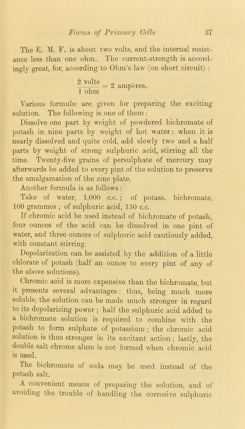 The E. M. F. is about two volts, and the internal resist- ance less than one ohm. The current-strength is accord- ingly great, for, according to Ohm’s law (on short circuit) : 2 volts =2 amperes. 1 ohm Various formulje are given for preparing the exciting solution. The following is one of them: Dissolve one part by weight of powdered bichromate of potash in nine parts by weight of hot water: when it is nearly dissolved and quite cold, add slowly two and a half parts by weight of strong sulphuric acid, stirring all the time. Twenty-five grains of persulphate of mercury may afterwards be added to every pint of the solution to preserve the amalgamation of the zinc plate. Another formula is as follows ; Take of water, 1,000 c.c. ; of potass, bichromate, 100 grammes ; of sulphuric acid, 150 c.c. If chromic acid be used instead of bichromate of potash, four ounces of the acid can be dissolved in one pint of water, and three ounces of sulphuric acid cautiously added, with constant stirring. Depolarization can be assisted by the addition of a little chlorate of potash (half an ounce to every pint of any of the above solutions). Chromic acid is more expensive than the bichromate, but it presents several advantages: thus, being much more soluble, the solution can be made much stronger in regard to its depolarizing power ; half the sulphuric acid added to a bichromate solution is required to combine with the potash to form sulphate of potassium; the chromic acid solution is thus stronger in its excitant action; lastly, the double salt chrome alum is not formed when chromic acid is used. The bichromate of soda may be used instead of the potash salt. A convenient means of preparing the solution, and of avoiding the trouble of handling the corrosive sulphuric