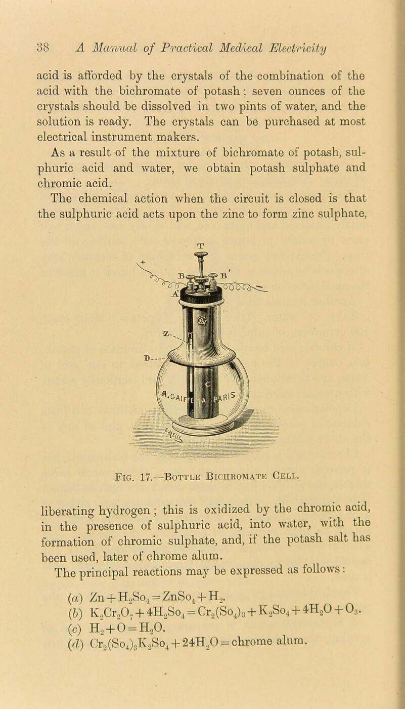 acid is afibrded by the crystals of the combination of the acid with the bichromate of potash; seven ounces of the crystals should be dissolved in two pints of water, and the solution is i*eady. The crystals can be purchased at most electrical instrument makers. As a result of the mixture of bichromate of potash, sul- phuric acid and water, we obtain potash sulphate and chromic acid. The chemical action when the circuit is closed is that the sulphuric acid acts upon the zinc to form zinc sulphate. T Fig. 17.—Bottle Bichromate Cell. liberating hydrogen; this is oxidized by the chromic acid, in the presence of sulphuric acid, into water, with the formation of chromic sulphate, and, if the potash salt has been used, later of chrome alum. The principal reactions may be expressed as follows: (а) Zn + H.,So.j = ZnSo^+H„. (б) K.,Cr,0, -f 4H.,So, = Cr.,(So,)3 + K..S04+-iHsO -h 0,. (c) H,-fb = H.,0. (d) Cro(So,)3KoSo,-|-24H,_,0 = chrome alum.