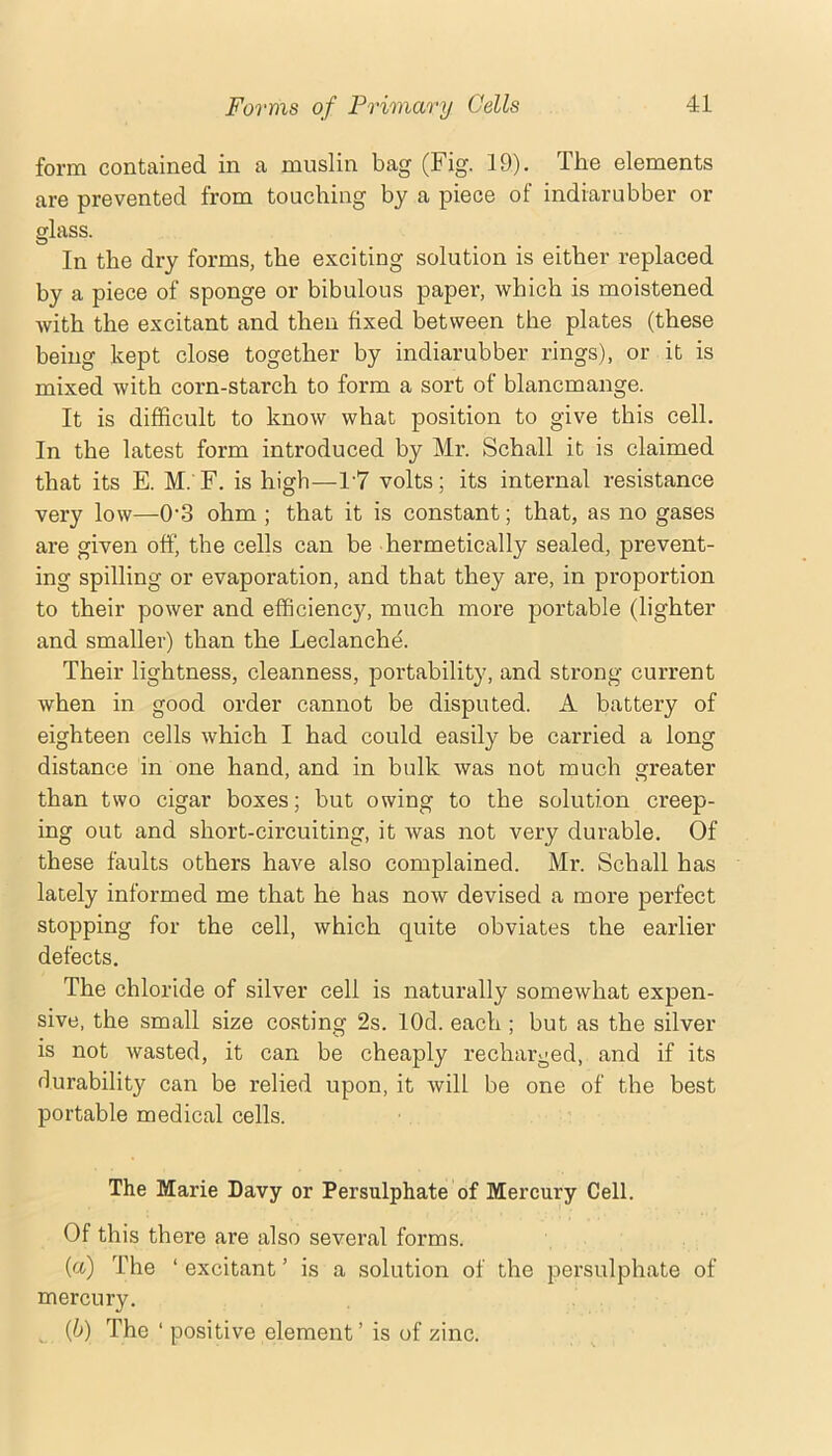 form contained in a muslin bag (Fig. 19), The elements are prevented from touching by a piece of indiarubber or glass. In the dry forms, the exciting solution is either replaced by a piece of sponge or bibulous paper, which is moistened with the excitant and then fixed between the plates (these being kept close together by indiarubber rings), or it is mixed with corn-starch to form a sort of blancmange. It is difficult to know what position to give this cell. In the latest form introduced by Mr. Schall it is claimed that its E. M. F. is high—17 volts; its internal resistance very low—0'3 ohm ; that it is constant; that, as no gases are given off, the cells can be hermetically sealed, prevent- ing spilling or evaporation, and that they are, in proportion to their power and efficiency, much more portable (lighter and smaller) than the Leclanch^. Their lightness, cleanness, portability, and strong current when in good order cannot be disputed. A battery of eighteen cells which I had could easily be carried a long distance in one hand, and in bulk was not much greater than two cigar boxes; but owing to the solution creep- ing out and short-circuiting, it was not very durable. Of these faults others have also complained. Mr. Schall has lately informed me that he has now devised a more perfect stopping for the cell, which quite obviates the earlier defects. The chloride of silver cell is naturally somewhat expen- sive, the small size costing 2s. lOd. each ; but as the silver is not wasted, it can be cheaply recharged, and if its rlurability can be relied upon, it will be one of the best portable medical cells. The Marie Davy or Persulphate of Mercury Cell. Of this there are also several forms. {a) The ‘ excitant ’ is a solution of the persulphate of mercury. {b) The ‘ positive element ’ is of zinc.