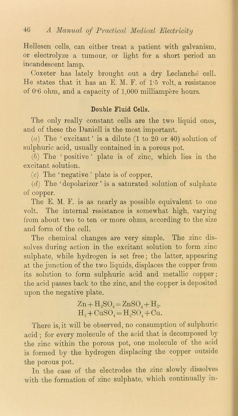 Hellesen cells, can either treat a patient with galvanism, or electrolyze a tumour, or light for a short period an incandescent lamp. Coxeter has lately brought out a dry Leclanche cell. He states that it has an E. M. F. of 1‘5 volt, a resistance of 0'6 ohm, and a capacity of 1,000 milliampere hours. Double Fluid Cells. The only really constant cells are the two liquid ones, and of these the Daniell is the most important. (а) The ‘ excitant ’ is a dilute (1 to 20 or 40) solution of sulphuric acid, usually contained in a porous pot. (б) The ‘ positive ’ plate is of zinc, which lies in the excitant solution. (c) The ‘ negative ’ plate is of copper. {cl) The ‘ depolarizer ’ is a saturated solution of sulphate of copper. The E. M. F. is as nearly as possible equivalent to one volt. The internal resistance is somewhat high, varying from about two to ten or more ohms, according to the size and form of the cell. The chemical changes are very simple. The zinc dis- solves during action in the excitant solution to form zinc sulphate, while hydrogen is set free; the latter, appearing at the junction of the two liquids, displaces the copper from its solution to form sulphuric acid and metallic copper; the acid passes back to the zinc, and the copper is deposited upon the negative plate. Zn + HoS04 = ZnSO,+Ho. H, + CuSO, = HoSO,+Cu. There is, it will be observed, no consumption of sulphuric acid ; for every molecule of the acid that is decomposed by the zinc within the porous pot, one molecule of the acid is formed by the hydrogen displacing the copper outside the porous pot. In the case of the electrodes the zinc slowly dissolves with the formation of zinc sulphate, which continually in-