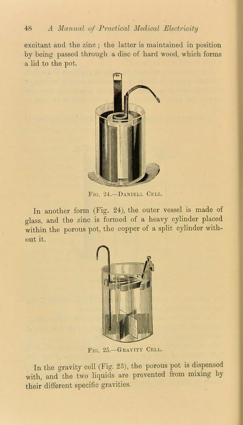 excitant and the zinc ; the latter is maintained in position by being passed through a disc of hard wood, which forms a lid to the pot. Fig. 24.—Danieli. Cell. In another form (Fig. 24), the outer vessel is made of glass, and the zinc is formed of a heavy cylinder placed within the porous pot, the copper of a split cylinder with- out it. Fig. 25.—Gkavity Cell. In the gravity cell (Fig. 25), the porous pot is di-spensed with, and the two liquids are prevented from mixing by their different specific gravities.