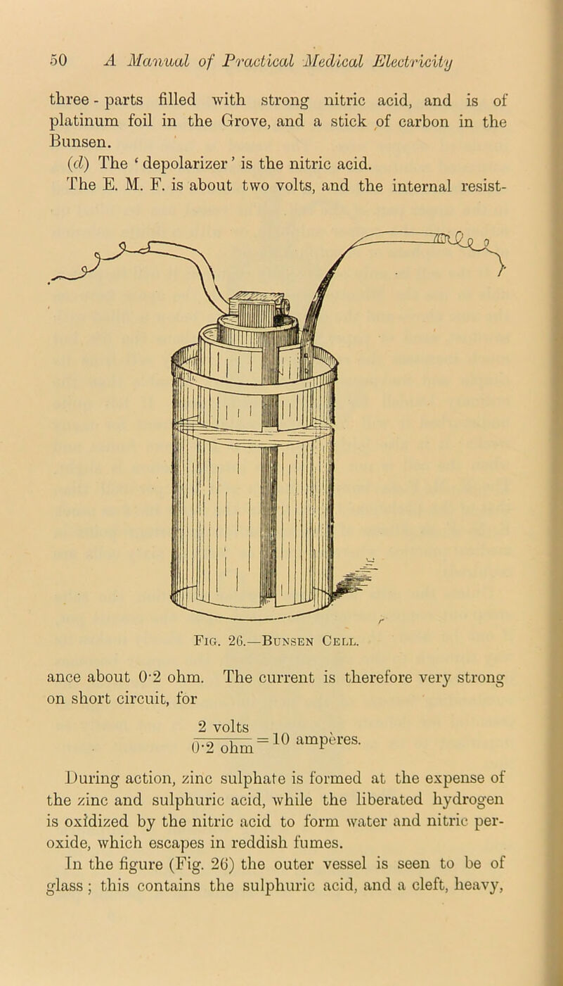 three - parts filled with strong nitric acid, and is of platinum foil in the Grove, and a stick pf carbon in the Bunsen. {d) The ‘ depolarizer ’ is the nitric acid. The E. M. F. is about two volts, and the internal resist- ance about 0'2 ohm. The current is therefore very strong on short circuit, for 2 volts During action, zinc sulphate is formed at the expense of the zinc and sulphuric acid, while the liberated hydrogen is oxidized by the nitric acid to form water and nitric per- oxide, which escapes in reddish fumes. In the figure (Fig. 26) the outer vessel is seen to be of glass ; this contains the sulphuric acid, and a cleft, heavy,