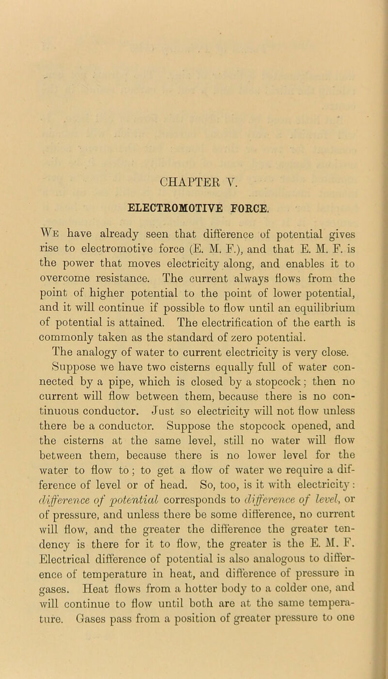 CHAPTER ELECTROMOTIVE FORCE. AVe have already seen that difference of potential gives rise to electromotive force (E. M. F.), and that E. M. F. is the power that moves electricity along, and enables it to overcome resistance. The current always flows from the point of higher potential to the point of lower potential, and it will continue if possible to flow until an equilibrium of potential is attained. The electrification of the earth is commonly taken as the standard of zero potential. The analogy of water to current electricity is very close. Suppose we have two cisterns equally full of water con- nected by a pipe, which is closed by a stopcock; then no current will flow between them, because there is no con- tinuous conductor. Just so electricity will not flow unless there be a conductor. Suppose the stopcock opened, and the cisterns at the same level, still no water will flow between them, because there is no lower level for the water to flow to; to get a flow of water we require a dif- ference of level or of head. So, too, is it with electricity: difference of potential corresponds to difference of level, or of pressure, and unless there be some difference, no current will flow, and the greater the difference the greater ten- dency is there for it to flow, the greater is the E. M. F. Electrical difference of potential is also analogous to differ- ence of temperature in heat, aiad difference of pressure in gases. Heat flows from a hotter body to a colder one, and will continue to flow until both are at the same tempera- ture. Gases pass from a position of greater pressure to one