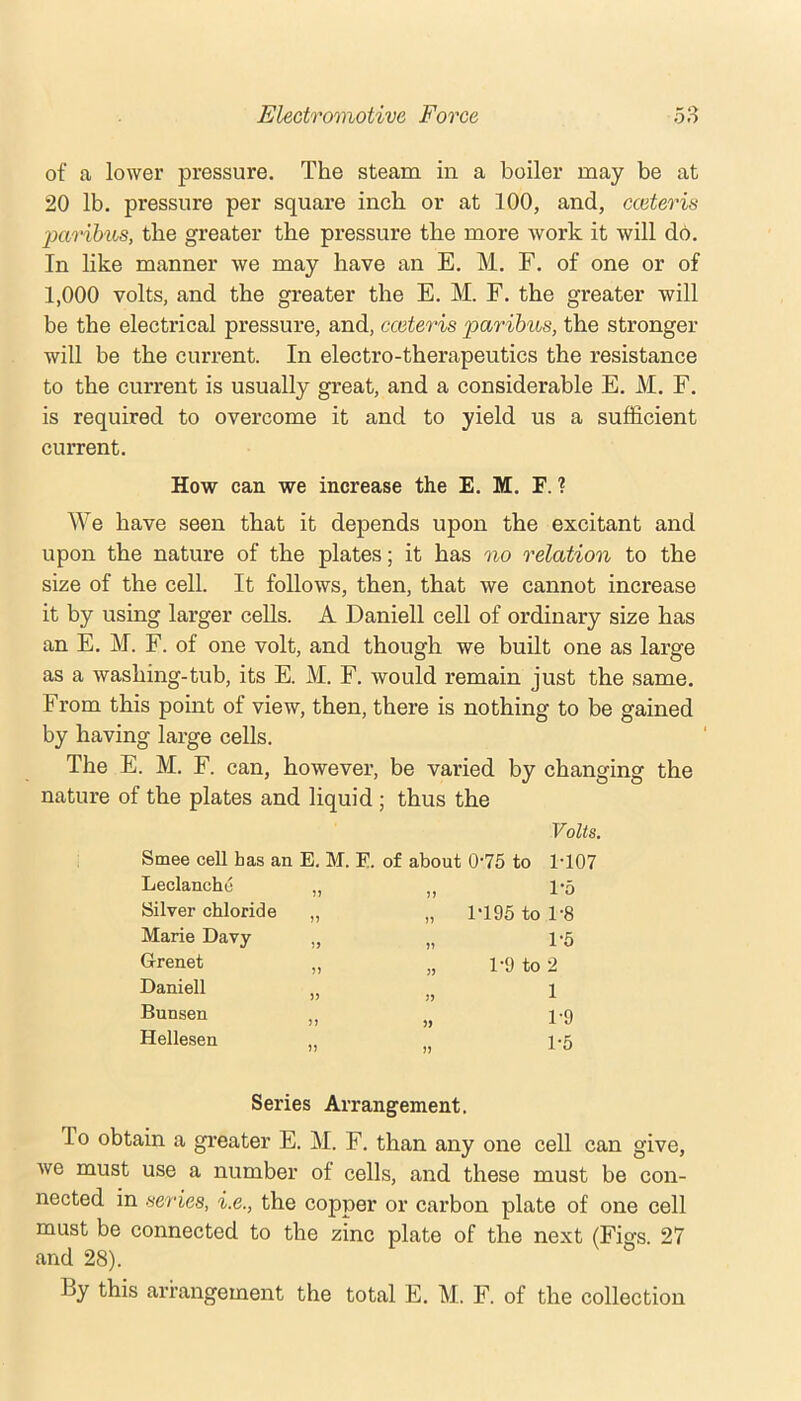 of a lower pressure. The steam in a boiler may be at 20 lb. pressure per square inch or at 100, and, cceteris paribus, the greater the pressure the more work it will db. In like manner we may have an E. M. F. of one or of 1,000 volts, and the greater the E. M. F. the greater will be the electrical pressure, and, cceteris paribus, the stronger will be the current. In electro-therapeutics the resistance to the current is usually great, and a considerable E. M. F. is required to overcome it and to yield us a sufficient current. How can we increase the E. M. F. ? We have seen that it depends upon the excitant and upon the nature of the plates; it has no relation to the size of the cell. It follows, then, that we cannot increase it by using larger cells. A Daniell cell of ordinary size has an E. M. F. of one volt, and though we built one as large as a washing-tub, its E. M. F. would remain just the same. From this point of view, then, there is nothing to be gained by having large cells. The E. M. F. can, however, be varied by changing the nature of the plates and liquid ; thus the Volts. Smee cell has an Leclanche Silver chloride Marie Davy Grenet Daniell Bunsen Hellesen E. M. E. of about 0’75 to 1-107 n n 5) 5) )> 5) n » » 1'5 1-195 to 1-8 1-5 1-9 to 2 1 1-9 1-5 Series Arrangement. To obtain a greater E. M. F. than any one cell can give, we must use a number of cells, and these must be con- nected in series, i.e., the copper or carbon plate of one cell must be connected to the zinc plate of the next (Figs 27 and 28). By this arrangement the total E. M. F. of the collection