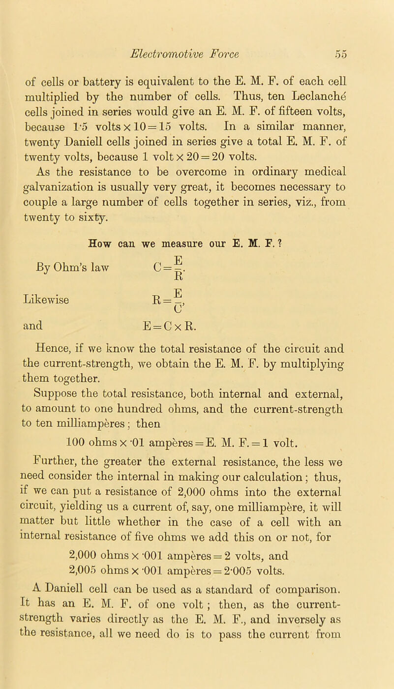 of cells or battery is equivalent to the E. M. F. of each cell multiplied by the number of cells. Thus, ten Leclanchd cells joined in series would give an E. M. F. of fifteen volts, because 1’5 volts x 10 = 15 volts. In a similar manner, twenty Daniell cells joined in series give a total E. M. F. of twenty volts, because 1 volt x 20 = 20 volts. As the resistance to be overcome in ordinary medical galvanization is usually very great, it becomes necessary to couple a large number of cells together in series, viz., from twenty to sixty. By Ohm’s law Likewise and How can we measure our E. M. F. ? E R' E O’ E = CxR. C=; R = : Hence, if we know the total resistance of the circuit and the current-strength, we obtain the E. M. F. by multiplying them together. Suppose the total resistance, both internal and external, to amount to one hundred ohms, and the current-strength to ten milliamperes; then 100 ohmsx '01 amperes = E. M. F. = l volt. Further, the greater the external resistance, the less we need consider the internal in making our calculation; thus, if we can put a resistance of 2,000 ohms into the external circuit, yielding us a current of, say, one milliampere, it will matter but little whether in the case of a cell with an internal resistance of five ohms we add this on or not, for 2,000 ohms x '001 amperes = 2 volts, and 2,005 ohms x ‘001 amperes = 2*005 volts. A Daniell cell can be used as a standard of comparison. It has an E. M. F. of one volt; then, as the current- strength varies directly as the E. M. F., and inversely as the resistance, all we need do is to pass the current from