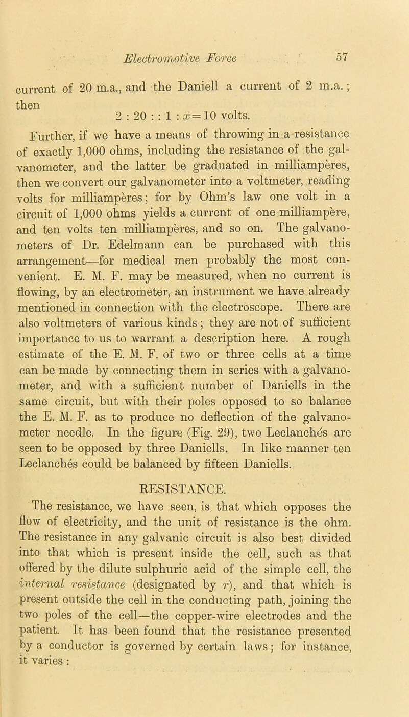 current of 20 m.a., and the Daniell a current of 2 in,a.; then 2 : 20 ; ; 1 : cc = 10 volts. Further, if we have a means of throwing in a resistance of exactly 1,000 ohms, including the resistance of the gal- vanometer, and the latter be graduated in milliamperes, then we convert our galvanometer into a voltmeter, reading volts for milliampkes; for by Ohm’s law one volt in a circuit of 1,000 ohms yields a current of one milliampere, and ten volts ten milliamperes, and so on. The galvano- meters of Dr. Edelmann can be purchased with this arrangement—for medical men probably the most con- venient. E. M. F. may be measured, when no current is flowing, by an electrometer, an instrument we have already mentioned in connection with the electroscope. There are also voltmeters of various kinds ; they are not of sufficient importance to us to warrant a description here. A rough estimate of the E. M. F. of two or three cells at a time can be made by connecting them in series with a galvano- meter, and with a sufiicient number of Daniells in the same circuit, but with their poles opposed to so balance the E. M. F, as to produce no deflection of the galvano- meter needle. In the figure (Fig. 29), two Leclanches are seen to be opposed by three Daniells. In like manner ten Leclanches could be balanced by fifteen Daniells. KESISTANCE. The resistance, we have seen, is that which opposes the flow of electricity, and the unit of resistance is the ohm. The resistance in any galvanic circuit is also best divided into that which is present inside the cell, such as that offered by the dilute sulphuric acid of the simple cell, the internal resistance (designated by r), and that which is present outside the cell in the conducting path, joining the two poles of the cell—the copper-wire electrodes and the patient. It has been found that the resistance presented by a conductor is governed by certain laws; for instance, it varies :