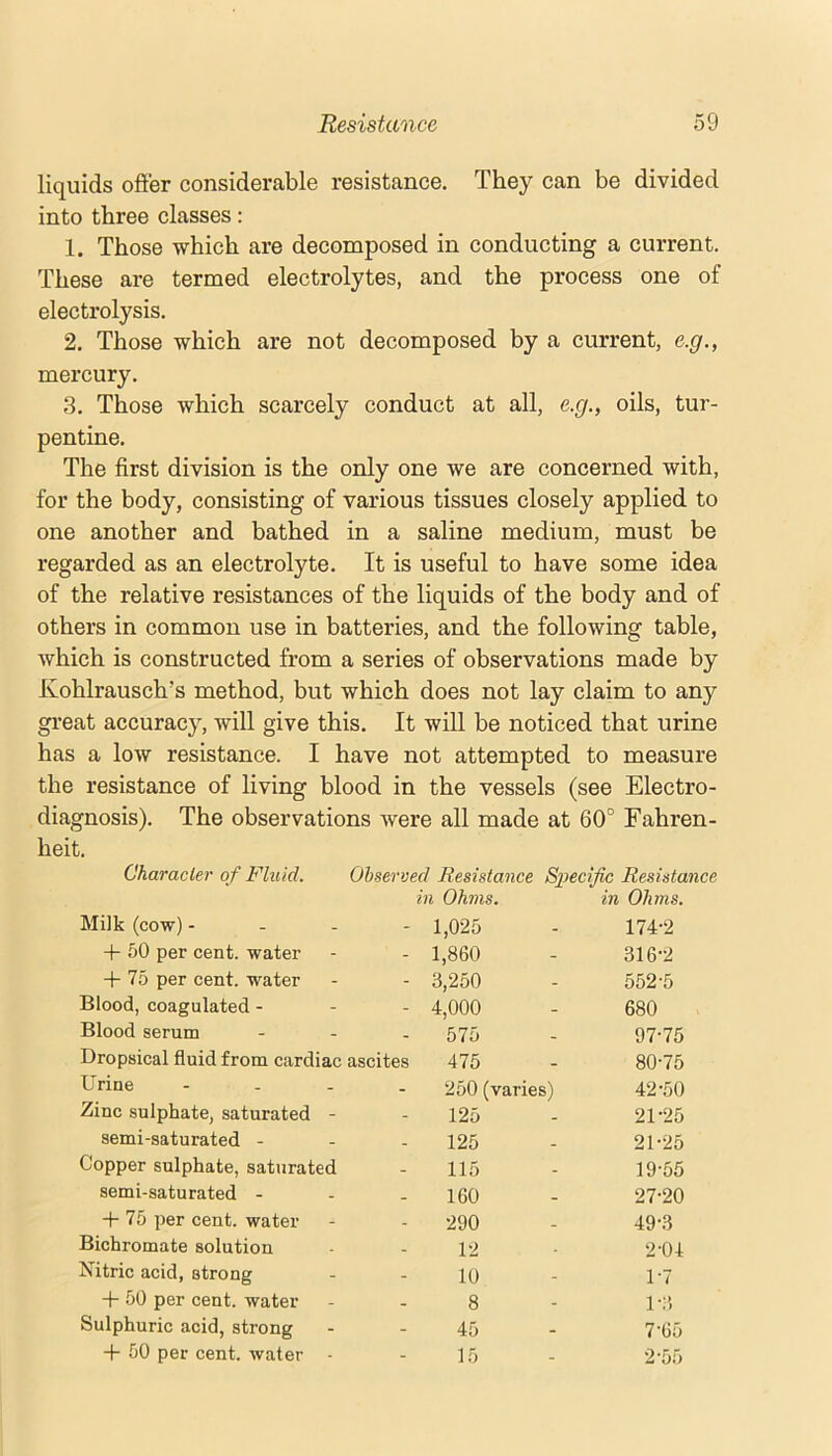 liquids offer considerable resistance. They can be divided into three classes: 1. Those which are decomposed in conducting a current. These are termed electrolytes, and the process one of electrolysis. 2. Those which are not decomposed by a current, e.g., mercury. 3. Those which scarcely conduct at all, e.g., oils, tur- pentine. The first division is the only one we are concerned with, for the body, consisting of various tissues closely applied to one another and bathed in a saline medium, must be regarded as an electrolyte. It is useful to have some idea of the relative resistances of the liquids of the body and of others in common use in batteries, and the following table, which is constructed from a series of observations made by Kohlrausch’s method, but which does not lay claim to any great accuracy, will give this. It will be noticed that urine has a low resistance. I have not attempted to measure the resistance of living blood in the vessels (see Electro- diagnosis). The observations were all made at 60° Fahren- heit. Character of Fluid. Observed Resistance Specific Resistance Milk (cow) - in Ohms. 1,025 in Ohms. 174-2 -H 50 per cent, water - 1,860 - 316-2 -|- 75 per cent, water - 3,250 - 552-5 Blood, coagulated - - 4,000 - 680 Blood serum - 575 - dl-76 Dropsical fluid from cardiac ascites 475 . 80-75 Urine - 250 (varies) 42-50 Zinc sulphate, saturated - - 125 - 21-25 semi-saturated - . 125 . 21-25 Copper sulphate, saturated - 115 - 19-55 semi-saturated - . 160 _ 27-20 -|- 75 per cent, water . 290 _ 49-3 Bichromate solution 12 . 2-04 Nitric acid, strong - 10 - 1-7 -|- 50 per cent, water _ 8 - 1-3 Sulphuric acid, strong - 45 - 7-65 -f 50 per cent, water - - 15 - 2-55