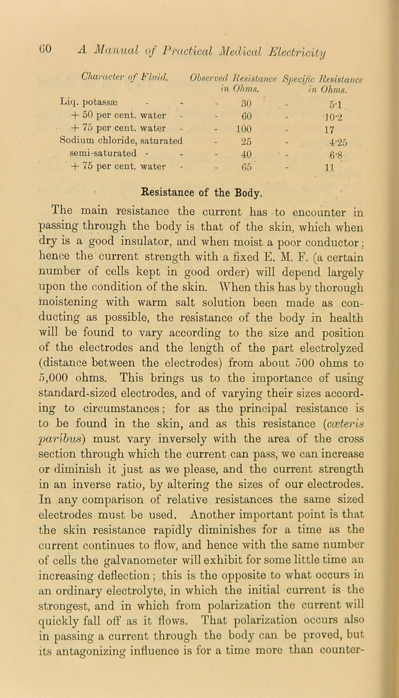 Chcu'uctev of t luicl. Observed Jiesistance S^Hcific ftesislunce hi Ohms. in Ohms. Liq. potassse .30 ■ 5-1 + 50 per cent, water 60 10-2 + 75 per cent, water 100 17 Sodium chloride, saturated 25 4-25 semi-saturated - 40 6-8 -h 75 per cent, water 65 11 ' Resistance of the Body. The main resistance the current has to encounter in passing through the body is that of the skin, which when dry is a good insulator, and when moist a poor conductor; hence the current strength with a fixed E. M. F. (a certain number of cells kept in good order) will depend largely upon the condition of the skin. When this has by thorough moistening with warm salt solution been made as con- ducting as possible, the resistance of the body in health will be found to vary according to the size and position of the electrodes and the length of the part electrolyzed (distance between the electrodes) from about 500 ohms to 5,000 ohms. This brings us to the importance of using standard-sized electrodes, and of varying their sizes accord- ing to circumstances; for as the principal resistance is to be found in the skin, and as this resistance {cceteris paribus) must vary inversely with the area of the cross section through which the current can pass, we can increase or diminish it just as we please, and the current strength in an inverse ratio, by altering the sizes of our electrodes. In any comparison of relative resistances the same sized electrodes must be used. Another important point is that the skin resistance rapidly diminishes for a time as the current continues to flow, and hence with the same number of cells the galvanometer will exhibit for some little time an increasing deflection; this is the opposite to what occurs in an ordinary electrolyte, in which the initial current is the strongest, and in which from polarization the current will quickly fall off as it flows. That polarization occurs also in passing a current through the body can be proved, but its antagonizing influence is for a time more than counter-