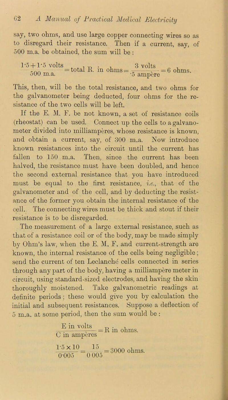 say, two ohms, and use large copper connecting wires so as to disregard their resistance. Then if a current, say, of 500 m.a. be obtained, the sum will be: r5 + l'5volts , , 1-p • 1 3 volts ^ , “AA = total 11 m ohms= ~ . - = 6 ohms. oOO m.a. o ampere This, then, will be the total resistance, and two ohms for the galvanometer being deducted, four ohms for the re- sistance of the two cells will be left. If the E. M. F. be not known, a set of resistance coils (rheostat) can be used. Connect up the cells to a galvano- meter divided into milliamperes, whose resistance is known, and obtain a current, say, of 300 m.a. Now introduce known resistances into the circuit until the current has fallen to 150 m.a. Then, since the current has been halved, the resistance must have been doubled, and hence the second external resistance that you have introduced must be equal to the first resistance, i.e., that of the galvanometer and of the cell, and by deducting the resist- ance of the former you obtain the internal resistance of the cell. The connecting wires must be thick and stout if their resistance is to be disregarded. The measurement of a large external resistance, such as that of a resistance coil or of the body, may be made simply by Ohm’s law, Avhen the E. M. F. and current-strength are known, the internal resistance of the cells being negligible ; send the current of ten Leclanche cells connected in series through any part of the body, having a milliampere meter in circuit, using standard-sized electrodes, and having the skin thoroughly moistened. Take galvanometric readings at definite periods; these would give you by calculation the initial and subsequent resistances. Suppose a deflection of 5 m.a. at some period, then the sum would be : E in volts C in amperes = R in ohms. 1-5x10 15 = 3000 ohms.