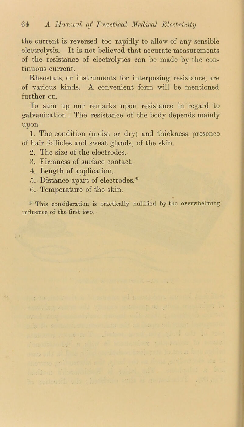 the current is reversed too rapidly to allow of any sensible electrolysis. It is not believed that accurate measurements of the resistance of electrolytes can be made by the con- tinuous current. Rheostats, or instruments for interposing resistance, are of various kinds. A convenient form will be mentioned further on. To sum up our remarks upon resistance in regard to galvanization : The resistance of the body depends mainly upon: 1. The condition (moist or dry) and thickness, presence of hair follicles and sweat glands, of the skin. 2. The size of the electrodes. 3. Firmness of surface contact. 4. Length of application. 5. Distance apart of electrodes.* 6. Temperature of the skin. * This consideration is practically nullified by the overwhelming influence of the first two.