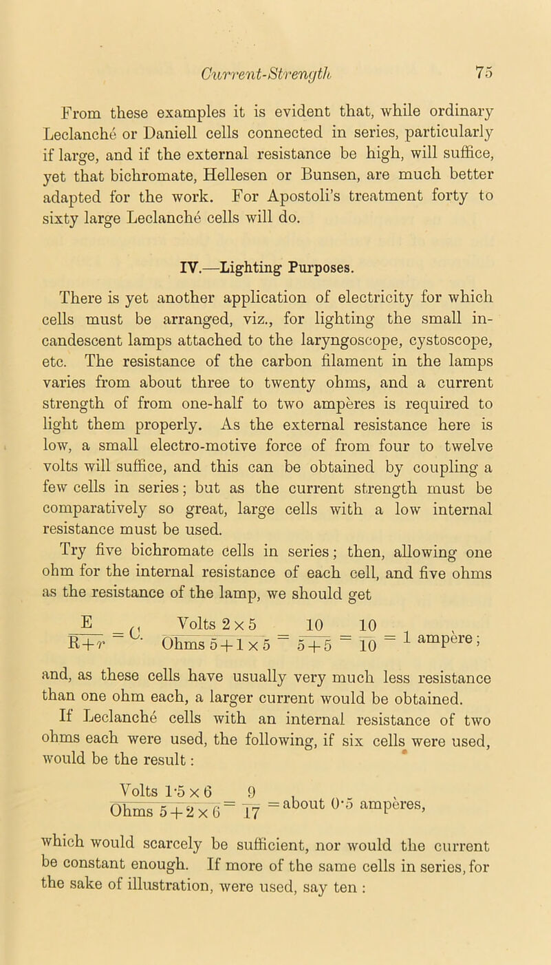 From these examples it is evident that, while ordinary Leclanche or Daniell cells connected in series, particularly if large, and if the external resistance be high, will suffice, yet that bichromate, Hellesen or Bunsen, are much better adapted for the work. For Apostoli’s treatment forty to sixty large Leclanche cells will do. IV.—Lighting Purposes. There is yet another application of electricity for which cells must be arranged, viz., for lighting the small in- candescent lamps attached to the laryngoscope, cystoscope, etc. The resistance of the carbon filament in the lamps varies from about three to twenty ohms, and a current strength of from one-half to two amperes is required to light them properly. As the external resistance here is low, a small electro-motive force of from four to twelve volts will suffice, and this can be obtained by coupling a few cells in series; but as the current strength must be comparatively so great, large cells with a low internal resistance must be used. Try five bichromate cells in series; then, allowing one ohm for the internal resistance of each cell, and five ohms as the resistance of the lamp, we should get E _ Volts 2x5 10 10 R-fr ~ ■ Ohms5-l-lx5 “ 5^ ~ 10 “ ^ ampere; and, as these cells have usually very much less resistance than one ohm each, a larger current would be obtained. If Leclanche cells with an internal resistance of two ohms each were used, the following, if six cells were used, would be the result: Volts 1-5x6 9 , Ohms 5 + 2 x‘6= 17 amperes, which would scarcely be sufficient, nor would the current be constant enough. If more of the same cells in series, for the sake of illustration, were used, say ten ;