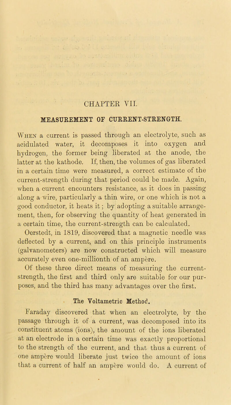 CHAPTER VII. MEASUREMENT OF CURRENT-STRENGTH. When a current is passed through an electrolyte, such as acidulated water, it decomposes it into oxygen and hydrogen, the former being liberated at the anode, the latter at the kathode. If, then, the volumes of gas liberated in a certain time were measured, a correct estimate of the current-strength during that period could be made. Again, when a current encounters resistance, as it does in passing along a wire, particularly a thin wire, or one which is not a good conductor, it heats it; by adopting a suitable arrange- ment, then, for observing the quantity of heat generated in a certain time, the current-strength can be calculated. Oerstedt, in 1819, discovered that a magnetic needle was deflected by a current, and on this principle instruments (galvanometers) are now constructed which will measure accurately even one-millionth of an ampere. Of these three direct means of measuring the current- strength, the first and third only are suitable for our pur- poses, and the third has many advantages over the first. The Voltametric Method. Faraday discovered that when an electrolyte, by the passage through it of a current, was decomposed into its constituent atoms (ions), the amount of the ions liberated at an electrode in a certain time was exactly proportional to the strength of the current, and that thus a current of one ampere would liberate just twice the amount of ions that a current of half an ampere would do. A current of