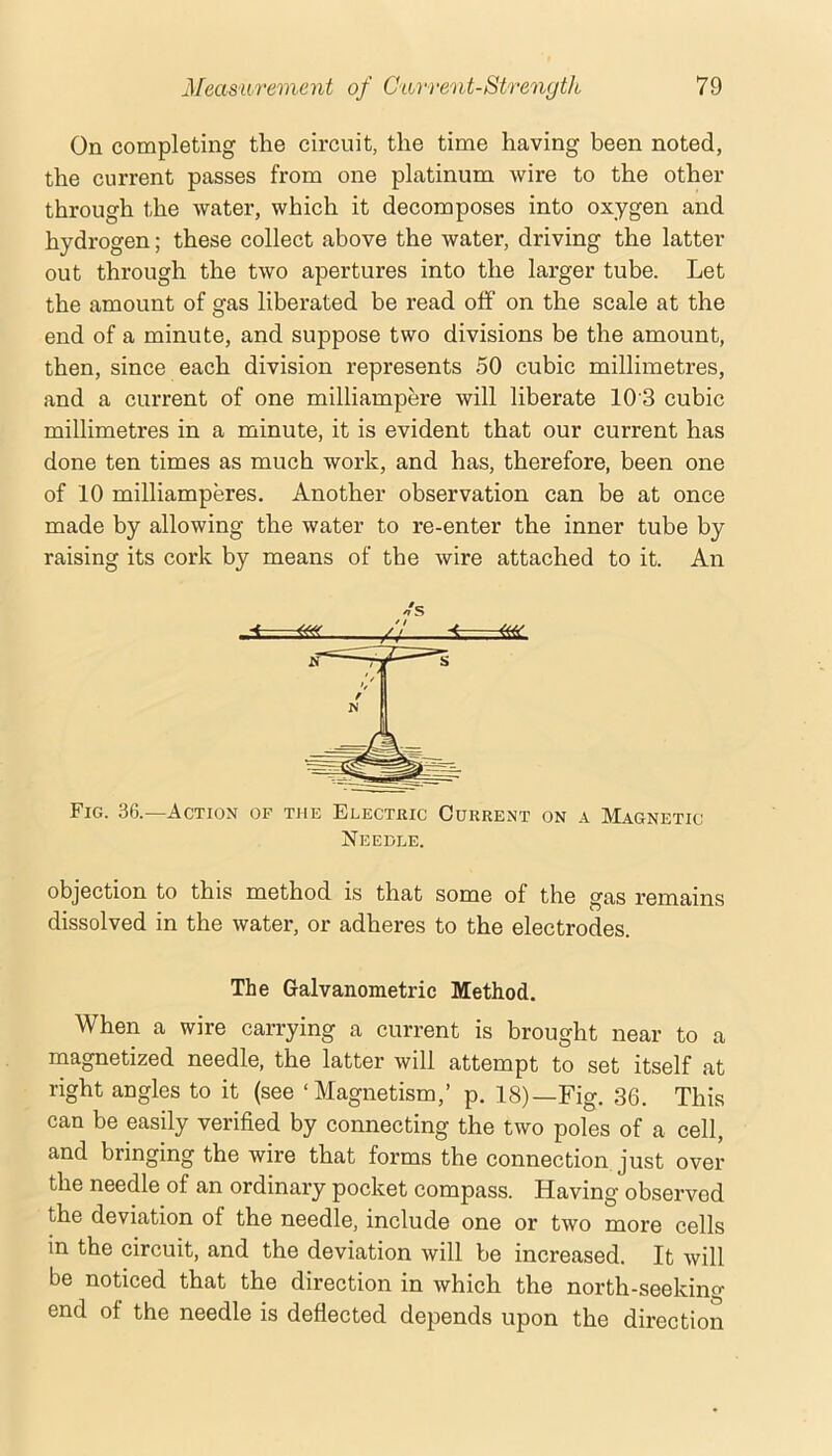 On completing the circuit, the time having been noted, the current passes from one platinum wire to the other through the water, which it decomposes into oxygen and hydrogen; these collect above the water, driving the latter out through the two apertures into the larger tube. Let the amount of gas liberated be read off on the scale at the end of a minute, and suppose two divisions be the amount, then, since each division represents 50 cubic millimetres, and a current of one milliampere will liberate 10 3 cubic millimetres in a minute, it is evident that our current has done ten times as much work, and has, therefore, been one of 10 milliamperes. Another observation can be at once made by allowing the water to re-enter the inner tube by raising its cork by means of the wire attached to it. An Fig. 36.—Action of the Electric Current on a Magnetic Needle. objection to this method is that some of the gas remains dissolved in the water, or adheres to the electrodes. The Galvanometric Method. When a wire carrying a current is brought near to a magnetized needle, the latter will attempt to set itself at right angles to it (see ‘Magnetism,’ p. 18)—Fig. 36. This can be easily verified by connecting the two poles of a cell, and bringing the wire that forms the connection just over the needle of an ordinary pocket compass. Having observed the deviation of the needle, include one or two more cells in the circuit, and the deviation will be increased. It will be noticed that the direction in which the north-seekino- end of the needle is deflected depends upon the direction