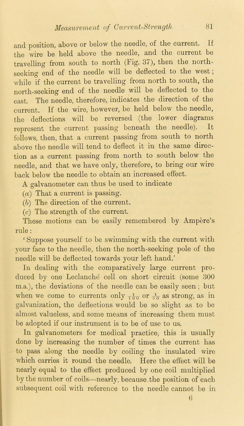 cvnd. position, Jibovo or bolow tbo noodlo, of th.6 cuiront. If the wire be held above the needle, and the current be travelling from south to north (Fig. 37), then the north- seeking end of the needle will be deflected to the west; while if the current be travelling from north to south, the north-seeking end of the needle will be deflected to the east. The needle, therefore, indicates the direction of the current. If the wire, however, be held below the needle, the deflections will be reversed (the lower diagrams represent the current passing beneath the needle). It follows, then, that a current passing from south to north above the needle will tend to deflect it in the same direc- tion as a current passing from north to south below the needle, and that we have only, therefore, to bring our wire back below the needle to obtain an increased effect. A salvanometer can thus be used to indicate O (a) That a current is passing. (&) The direction of the current. (c) The strength of the current. These motions can be easily remembered by Ampere’s rule: ‘ Suppose yourself to be swimming with the current with your face to the needle, then the north-seeking pole of the needle will be deflected towards your left hand.’ In dealing with the comparatively large current pro- duced by one Leclanche cell on short circuit (some 300 m.a.), the deviations of the needle can be easily seen; but when we come to currents only or as strong, as in galvanization, the deflections would be so slight as to be almost valueless, and some means of increasing them must be adopted if our instrument is to be of use to us. In galvanometers for medical practice, this is usually done by increasing the number of times the current has to pass along the needle by coiling the insulated wire which carries it round the needle. Here the effect will be nearly equal to the effect produced by one coil multiplied by the number of coils—nearly, because , the position of each subsequent coil with reference to the needle cannot be in ()