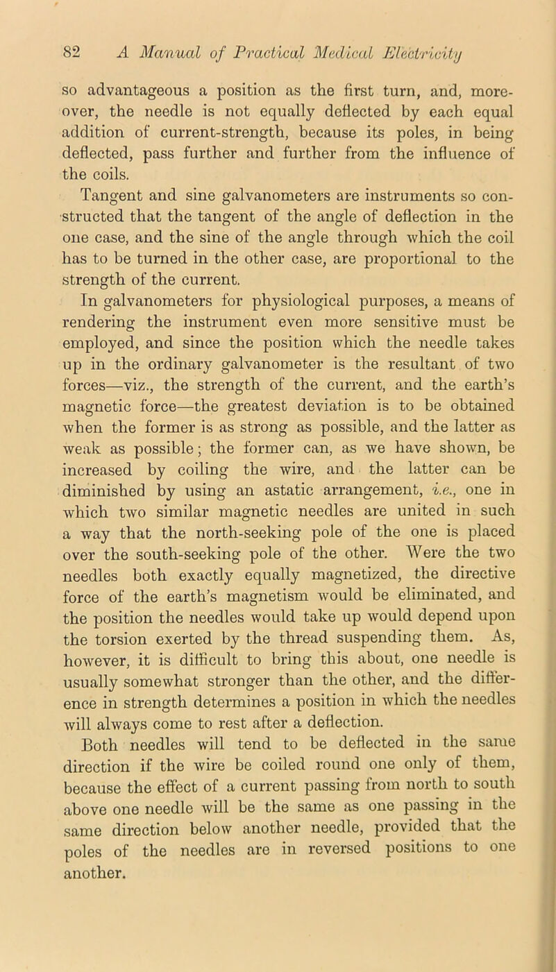 so advantageous a position as the first turn, and, more- over, the needle is not equally deflected by each equal addition of current-strength, because its poles, in being deflected, pass further and further from the influence of the coils. Tangent and sine galvanometers are instruments so con- structed that the tangent of the angle of deflection in the one case, and the sine of the angle through which the coil has to be turned in the other case, are proportional to the strength of the current. In galvanometers for physiological purposes, a means of rendering the instrument even more sensitive must be employed, and since the position which the needle takes up in the ordinary galvanometer is the resultant of two forces—viz., the strength of the current, and the earth’s magnetic force—the greatest deviation is to be obtained when the former is as strong as possible, and the latter as weak as possible; the former can, as we have shown, be increased by coiling the wire, and the latter can be diminished by using an astatic arrangement, i.e., one in which two similar magnetic needles are united in such a way that the north-seeking pole of the one is placed over the south-seeking pole of the other. Were the two needles both exactly equally magnetized, the directive force of the earth’s magnetism would be eliminated, and the position the needles would take up would depend upon the torsion exerted by the thread suspending them. As, however, it is difficult to bring this about, one needle is usually somewhat stronger than the othei*, and the difter- ence in strength determines a position in which the needles will always come to rest after a deflection. Both needles will tend to be deflected in the same direction if the wire be coiled round one only of them, because the effect of a current passing from north to south above one needle will be the same as one passing in the same direction below another needle, provided that the poles of the needles are in reversed positions to one another.