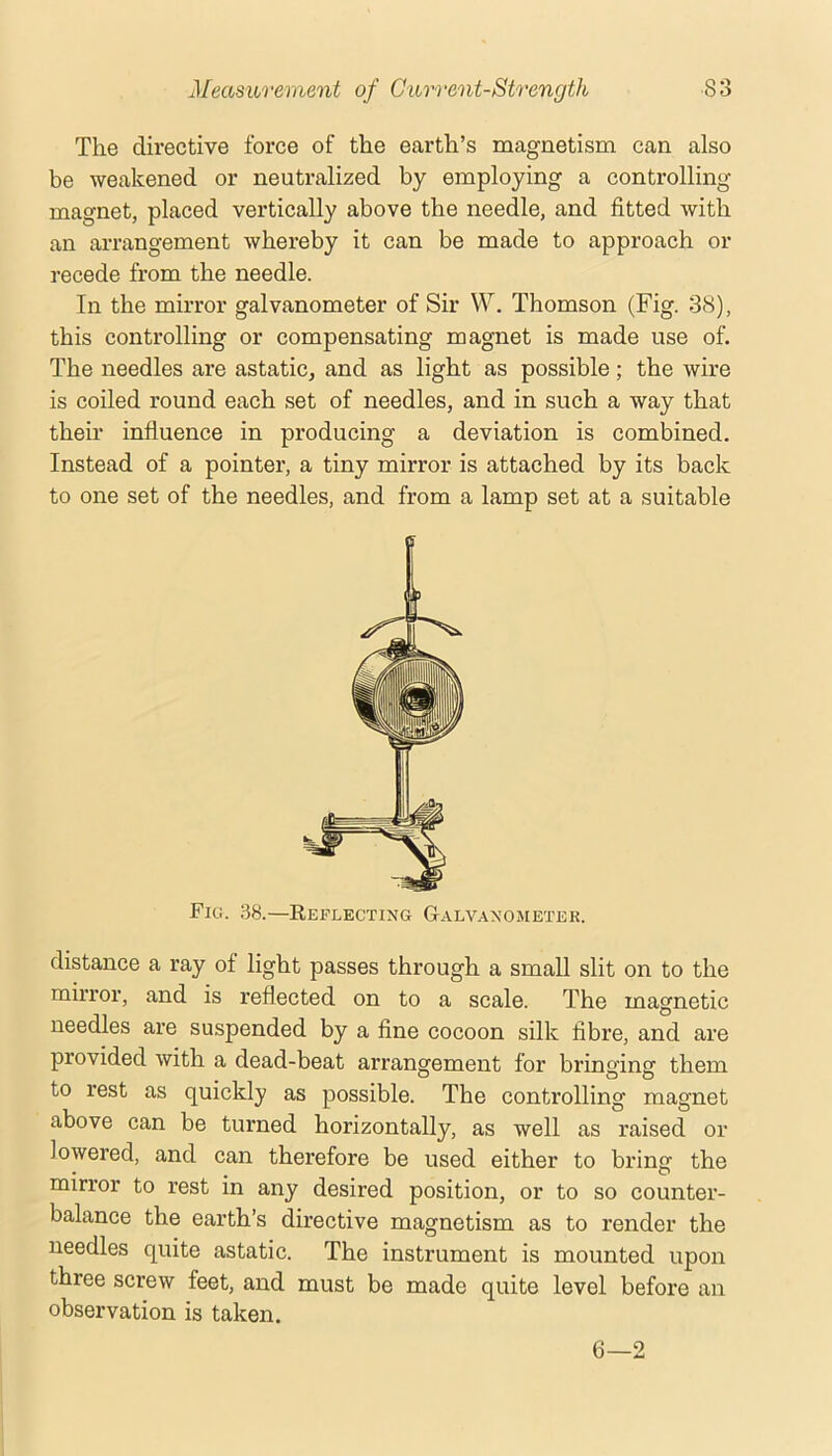 The directive force of the earth’s magnetism can also be weakened or neutralized by employing a controlling magnet, placed vertically above the needle, and fitted with an arrangement whereby it can be made to approach or recede from the needle. In the mirror galvanometer of Sir W. Thomson (Fig. 38), this controlling or compensating magnet is made use of. The needles are astatic, and as light as possible; the wire is coiled round each set of needles, and in such a way that their influence in producing a deviation is combined. Instead of a pointer, a tiny mirror is attached by its back to one set of the needles, and from a lamp set at a suitable Fici. .58.—Eeflecting G.a.lvanometek. distance a ray of light passes through a small slit on to the mirror, and is reflected on to a scale. The magnetic needles are suspended by a fine cocoon silk fibre, and are provided with a dead-beat arrangement for bringing them to rest as quickly as possible. The controlling magnet above can be turned horizontally, as well as raised or lowered, and can therefore be used either to bring the mirror to rest in any desired position, or to so counter- balance the earth’s directive magnetism as to render the needles quite astatic. The instrument is mounted upon three screw feet, and must be made quite level before an observation is taken. 6—2