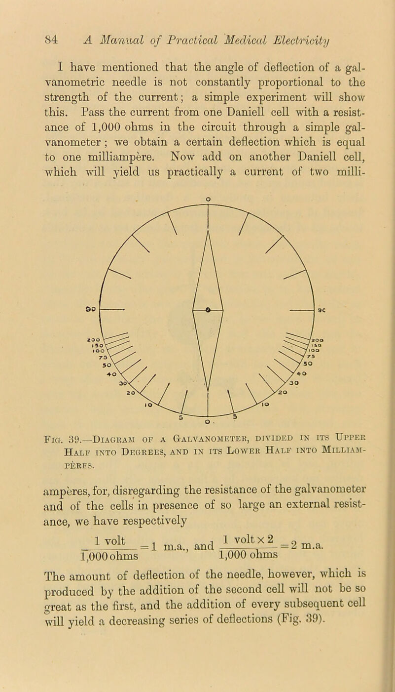 I have mentioned that the angle of deflection of a gal- vanometric needle is not constantly proportional to the strength of the current; a simple experiment will show this. Pass the current from one Daniell cell with a resist- ance of 1,000 ohms in the circuit through a simple gal- vanometer ; we obtain a certain deflection which is equal to one milliampere. Now add on another Daniell cell, which will yield us practically a current of two milli- O Fig. 39.—Diagkam of a Galvanometek, divided in its Upper Half into Degrees, and in its Lower Half into Milliam- PF.RES. amperes, for, disregarding the resistance of the galvanometer and of the cells in presence of so large an external resist- ance, we have respectively 1 volt = 1 m.a., and 1 volt X 2 = 2 m.a. 1,000 ohms “ ’ ” 1,000 ohms The amount of deflection of the needle, however, which is produced by the addition of the second cell will not be so great as the first, and the addition of every subsequent cell will yield a decreasing series of deflections (Fig. 39).