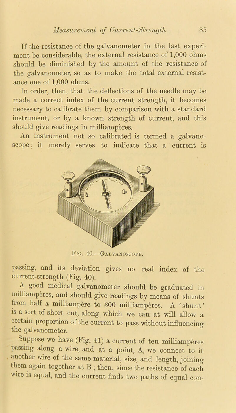 If the resistance of the galvanometer in the last experi- ment be considerable, the external resistance of 1,000 ohms should be diminished by the amount of the resistance of the galvanometer, so as to make the total external resist- ance one of 1,000 ohms. In order, then, that the deflections of the needle may be made a correct index of the current strength, it becomes necessary to calibrate them by comparison with a standard instrument, or by a known strength of current, and this should give readings in milliamperes. An instrument not so calibrated is termed a galvano- scope; it merely serves to indicate that a current is passing, and its deviation gives no real index of the current-strength (Fig, 40). A good medical galvanometer should be graduated in milliamperes, and should give readings by means of shunts from half a milliampere to 300 milliamperes. A ‘ shunt ’ is a sort of short cut, along which we can at will allow a certain proportion of the current to pass without influencing the galvanometer. Suppose we have (Fig. 41) a current of ten milliamperes passing along a wire, and at a point. A, we connect to it , another wire of the same material, size, and length, joining them again together at B ; then, since the resistance of each wire is equal, and the current finds two paths of equal con-