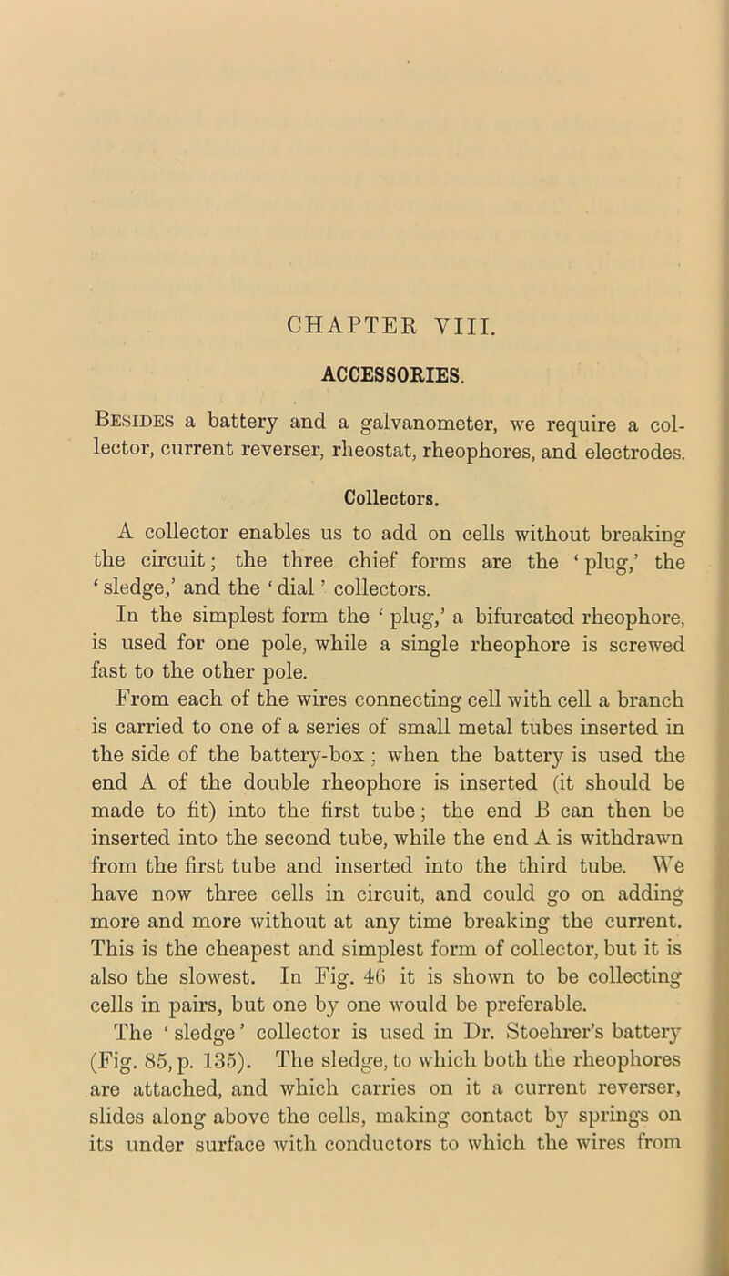ACCESSORIES. Besides a battery and a galvanometer, we require a col- lector, current reverser, rheostat, rheophores, and electrodes. Collectors. A collector enables us to add on cells without breaking: the circuit; the three chief forms are the ‘ plug,’ the ‘ sledge,’ and the ‘ dial ’ collectors. In the simplest form the ‘ plug,’ a bifurcated rheophore, is used for one pole, while a single rheophore is screwed fast to the other pole. From each of the wires connecting cell with cell a branch is carried to one of a series of small metal tubes inserted in the side of the battery-box; when the battery is used the end A of the double rheophore is inserted (it should be made to fit) into the first tube; the end B can then be inserted into the second tube, while the end A is withdrawn from the first tube and inserted into the third tube. We have now three cells in circuit, and could go on adding more and more without at any time breaking the current. This is the cheapest and simplest form of collector, but it is also the slowest. In Fig. 46 it is shown to be collecting cells in pairs, but one by one would be preferable. The ‘ sledge ’ collector is used in Dr. Stoehrer’s battery (Fig. 85, p. 135). The sledge, to which both the rheophores are attached, and which carries on it a current reverser, slides along above the cells, making contact by springs on its under surface with conductors to which the wires from