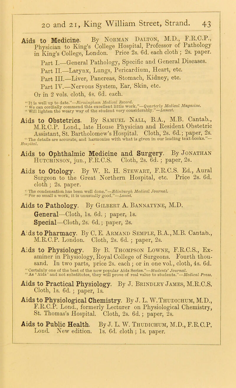 Aids to Medicine. By Norman Dalton, M.D., B.E.C.P., Physician to King’s College Hospital, Professor of Pathology in King’s College, London. Price 2s. 6d. each cloth ; 2s. paper. Part I.—General Pathology, Specific and General Diseases. Part II.—Larynx, Lungs, Pericardium, Heart, etc. Part HI.—Liver, Pancreas, Stomach, Kidney, etc. Part IV.—Nervous System, Ear, Skin, etc. Or in 2 vols. cloth, 4s. 6d. each. “ It is well up to date.”—Bh-mingham Medical Record. We can cordially commend this excellent little work.’*—Quarterly Medical Magazine. “ Will lighten the weary way o£ the student very considerably.”—iawcei. Aids to Obstetrics. By Samuel Nall, B.A., M.B. Cantab., M.R.C.P. Lond., late House Physician and Eesident Obstetric Assistant, St. Bartholomew’s Hospital. Cloth, 2s. 6d.; paper, 2s. “The details are accurate, aud harmonize with what is given in our leading text-hooks.”— Hospital. Aids to Ophthalmic Medicine and Surgery. By Jonathan Hutchinson, jun., F.E.C.S. Cloth, 2s. 6d.; paper, 2s. Aids to Otology. By W. E. H. Stewart, F.E.C.S. Ed., Aural Surgeon to the Great Northern Hospital, etc. Price 2s. 6d. cloth; 2s. paper. ■' The condensation has been well done.”—Edinburgh Medical Journal. ” For so small a work, it is unusually good.”—Lancet. Aids to Pathology. By Gilbert A. Bannatyne, M.D. General—Cloth, Is. 6d. j paper. Is. Special—Cloth, 2s. 6d.; paper, 2s. Aids to Pharmacy. By C. E. Armand Semple, B.A.,M.B. Cantab., M.E.C.P. London. Cloth, 2s. 6d. ; paper, 2s. Aids to Physiology. By B. Thompson Lowne, F.E.C.S., Ex- aminer in Physiology, Eoyal College of Surgeons. Fourth thou- sand. In two parts, price 2s. each; or in one voL, cloth, 4s. 6d. “ Certainly one of the beat of the now popular Aids Series.”—Students’ Journal. “ As ‘ Aids ’ and not substitutes, they will prove of real value to students.”—Medical Press. Aids to Practical Physiology. By J. Brindley James, M.E.C.S. Cloth, Is. 6d. ; paper. Is. Aids to Physiological Chemistry. By J. L. W.Thudichum, M.D., F.E.C.P. Lond., formerly Lecturer on Physiological Chemistry, St. Thomas’s Hospital. Cloth, 2s. 6d.; paper, 2s. Aids to Public Health. By J. L. W. Thudichum, M.D., F.E.C.P. Loud. New edition. Is. 6d. cloth ; Is. paper.