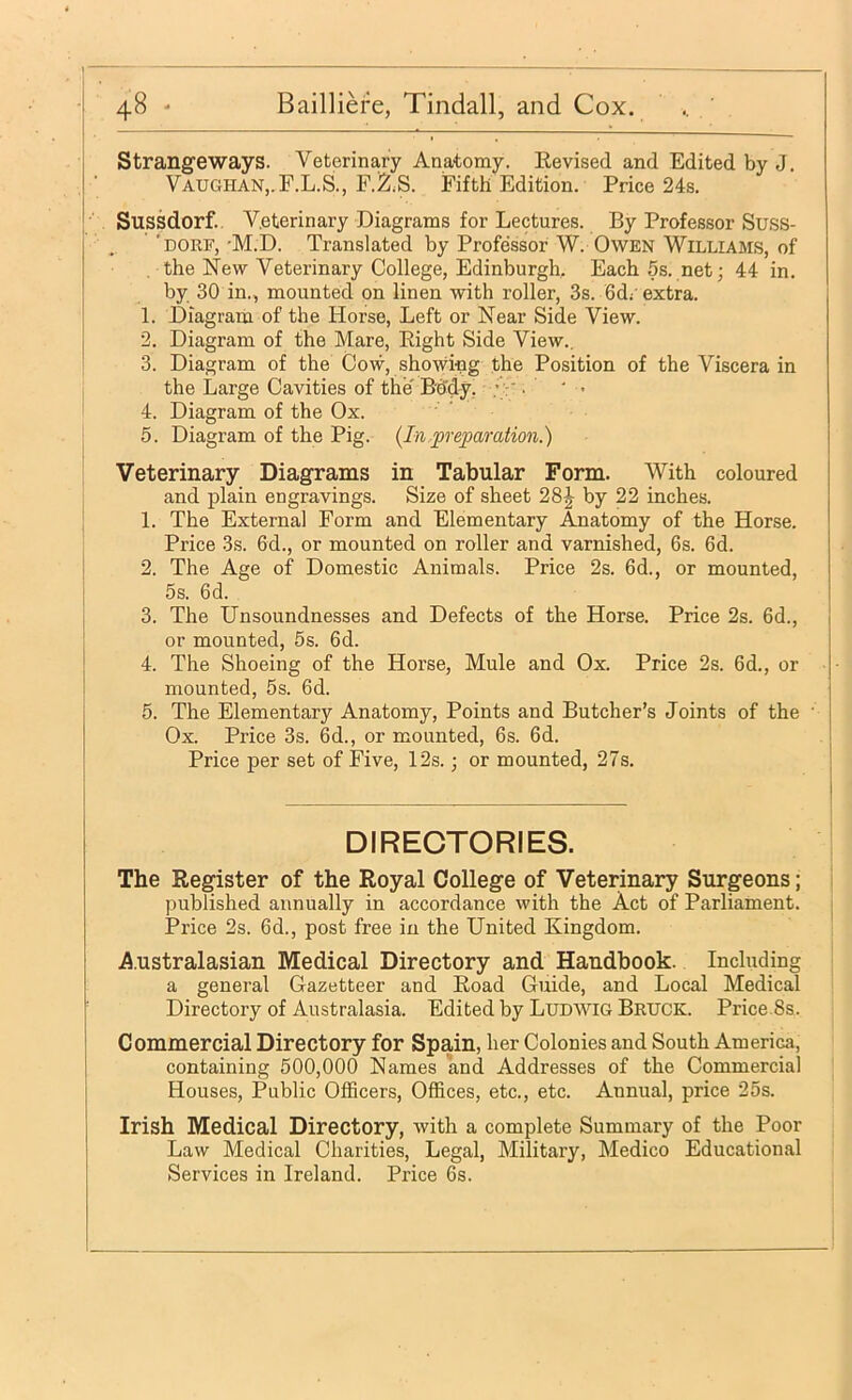 j Strangeways. Veterinary Anatomy. Eevised and Edited by J. r Vaughan,.F.L.S., F.2:.S. Fifth Edition. Price 24s. I Sussdorf.. Veterinary Diagrams for Lectures. By Professor Suss- 'uoRF,-M.D. Translated by Professor W. Owen Williams, of the New Veterinary College, Edinburgh. Each5s. net; 44 in. by 30 in., mounted on linen with roller, 3s. 6d;'extra. 1. Diagram of the Horse, Left or Near Side View. 2. Diagram of the Mare, Eight Side View., 3. Diagram of the Cow, showing the Position of the Viscera in I the Large Cavities of the Bo'dy, .’V • ' ■ ' 4. Diagram of the Ox. 5. Diagram of the Pig. {In .^preparation.) Veterinary Diagrams in Tabular Form. With coloured and plain engravings. Size of sheet 28^ by 22 inches. 1. The External Form and Elementary Anatomy of the Horse. Price 3s. 6d., or mounted on roller and varnished, 6s. 6d. I 2. The Age of Domestic Animals. Price 2s. 6d., or mounted, j 5s. 6d. 3. The Unsoundnesses and Defects of the Horse. Price 2s. 6d., or mounted, 5s. 6d. 4. The Shoeing of the Horse, Mule and Ox. Price 2s. 6d., or mounted, 5s. 6d. 5. The Elementary Anatomy, Points and Butcher’s Joints of the ' Ox. Price 3s. 6d., or mounted, 6s. 6d. Price per set of Five, 12s.; or mounted, 27s. DIRECTORIES. The Register of the Royal College of Veterinary Surgeons; pnblished annually in accordance with the Act of Parliament. Price 2s. 6d., post free in the United Kingdom. A.ustralasian Medical Directory and Handbook. Including a general Gazetteer and Road Guide, and Local Medical Directory of Australasia. Edited by Ludwig Bruck. Price.8s. Commercial Directory for Spain, her Colonies and South America, containing 500,000 Names and Addresses of the Commercial Houses, Public Officers, Offices, etc., etc. Annual, price 25s. Irish Medical Directory, with a complete Summary of the Poor Law Medical Charities, Legal, Military, Medico Educational Services in Ireland. Price 6s.