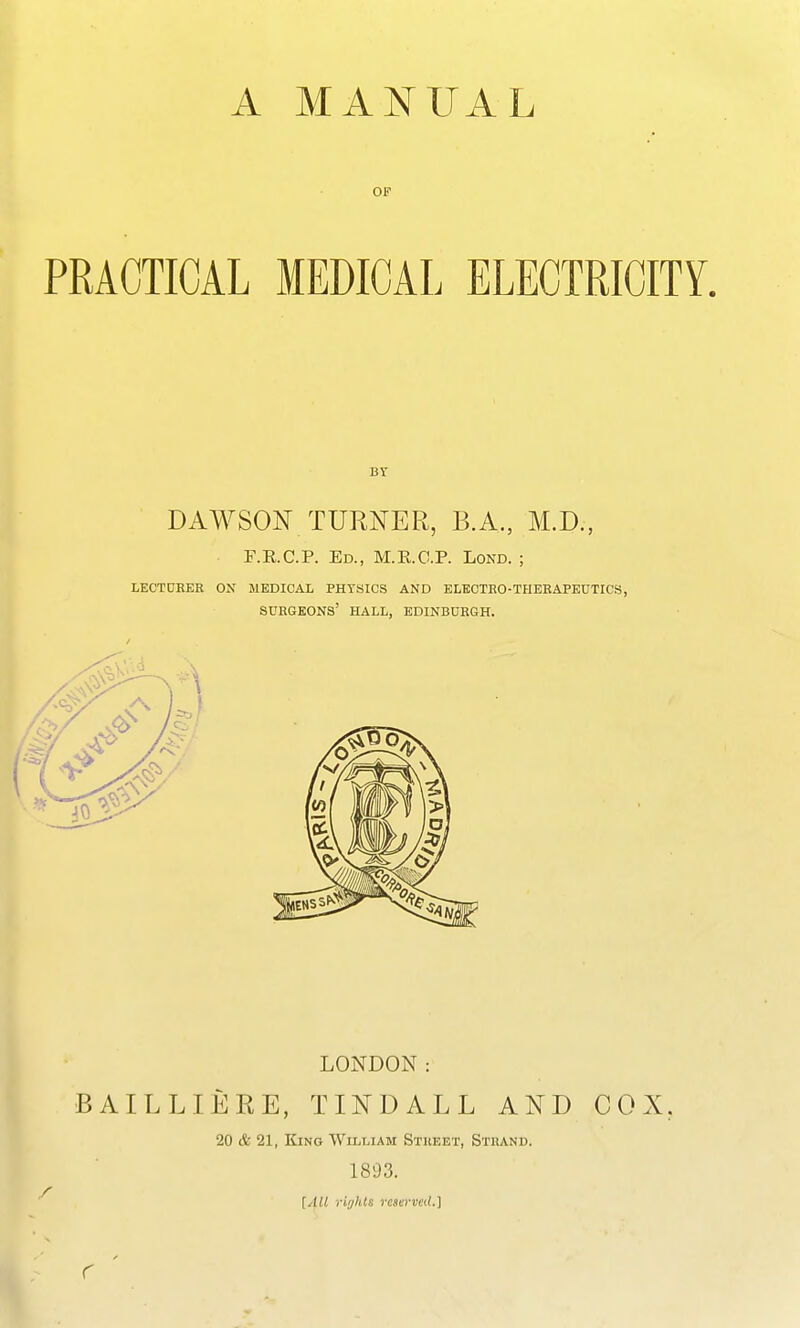A MANUAL OF PRACTICAL MEDICAL ELECTRICITY, DAWSON TURNER, B.A., M.D., F.R.C.P. Ed., M.RC.P. Lond. ; LECTURER ON MEDICAL PHYSICS AND ELECTRO-THERAPEUTICS, surgeons' hall, EDINBURGH. LONDON: BAILLIERE, TINDALL AND COX, 20 & 21, King William Stiieet, Strand. 1893. [All rif/hls reserved.] r