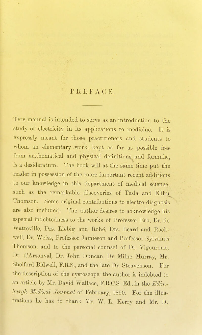P KEF ACE. This manual is intended to serve as an introduction to the study of electricity in its applications to medicine. It is expressly meant for those practitioners and students to whom an elementary work, kept as far as possible free from mathematical and physical definitions^ and formula3, is a desideratum. The book will at the same time put the ■ reader in possession of the more important recent additions to our knowledge in this department of medical science, such as the remarkable discoveries of Tesla and Elihu Thomson. Some original contributions to electro-diagnosis are also included. The author desires to acknowledge his especial indebtedness to the works of Professor Erb, Dr. de Watteville, Drs. Liebig and Rohe', Drs. Beard and Rock- well, Dr. Weiss, Professor Jamieson and Professor Sylvanus Thomson, and to the personal counsel of Dr. Vigouroux, Dr. d'Arsonval, Dr. John Duncan, Dr. Milne Murray, Mr. Shelford Bidwell, F.RS., and the late Dr. Steavenson. For the description of the cystoscope, the author is indebted to an article by Mr. David Wallace, F.R.C.S. Ed., in the Edin- burgh Medical Journal of February, 1890. For the illus- trations he has to thank Mr. W. L. Kerry and Mr. D.