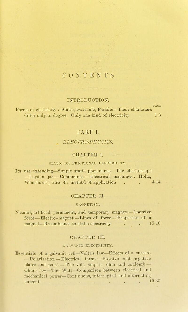 C 0 T E N T S INTRODUCTION. PAGE Forms of electricity : Static, Galvanic, Faradic—Their characters differ only in degree—Only one iiind of electricity . 1-3 PART I. ELECTR 0-FHYSICS. CHAPTER I. STATIC OR FRICTIOXAL ELECTRICITY. Its use extending—Simple static phenomena—The electroscope —Leyden jar — Conductors—Electrical machines: Holtz, Wimshurst; care of ; method of application . . 4-14 CHAPTER II. MAGNETISM. Natural, artificial, permanent, and temporary magnets—Coercive force — Electro-magnet—Lines of force — Properties of a magnet—Resemblance to static electricity . . 15-18 CHAPTER III. GALVANIC ELECTRICITY. Essentials of a galvanic cell—Volta'a law—Effects of a current — Polarization — Electrical terms — Positive and negative ])lates and poles — The volt, ampere, ohm and coulomb — Ohm's law—The Watt—Comparison between electrical and mechanical power—Continuous, interrupted, and alternating currents . . . . . . . 19 30
