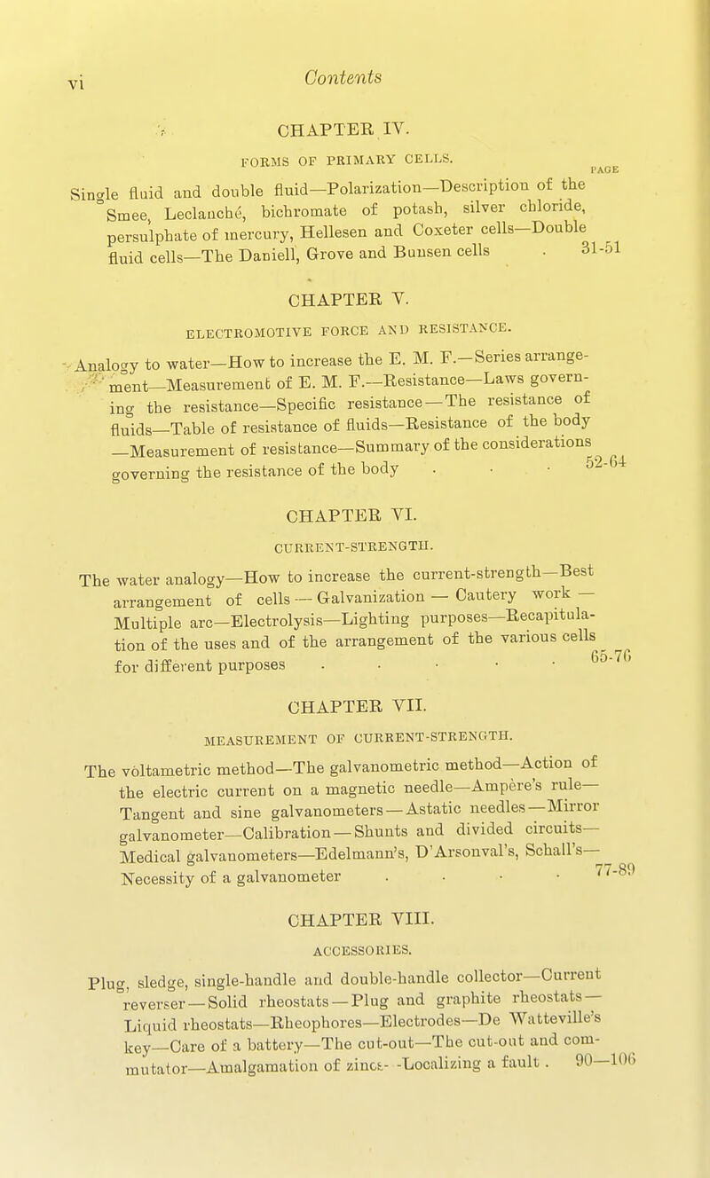 PAGE CHAPTER IV. FORMS OF PRIMARY CELLS. Sinale fluid and double fluid—Polarization-Description of the °Smee, Leclauche, bichromate of potash, silver chloride, persulphate of mercury, Hellesen and Coxeter cells-Double fluid cells—The Daniell, Grove and Buusen cells . 31-51 CHAPTER Y. ELECTROMOTIVE FORCE AND RESISTANCE. -■Analoay to water-How to increase the E. M. F.-Series arrange- . ment—Measurement of E. M. F.—Resistance—Laws govern- ing the resistance—Specific resistance —The resistance of fluids—Table of resistance of fluids-Resistance of the body -Measurement of resistance-Summary of the considerations governing the resistance of the body . • • CHAPTER VI. CURRENT-STRENGTH. The water analogy—How to increase the current-strength—Best arrangement of cells — Galvanization — Cautery work — Multiple arc—Electrolysis—Lighting purposes—Recapitula- tion of the uses and of the arrangement of the various cells ^ for different purposes . • • • • CHAPTER VII. MEASUREMENT OF CURRENT-STRENGTH. The voltametric method—The galvanometrie method—Action of the electric current on a magnetic needle—Ampere's rule- Tangent and sine galvanometers —Astatic needles—Mirror galvanometer—Calibration —Shunts and divided circuits- Medical galvanometers—Edelmann's, D'Arsouval's, Schall's—^ Necessity of a galvanometer . • • • 77-89 CHAPTER VIII. ACCESSORIES. Plug, sledge, single-handle and double-handle collector—Current reverser-Solid rheostats —Plug and graphite rheostats — Liquid rheostats—Rheophores—Electrodes—De Watteville's key—Care of a battery—The cut-out—The cut-ont and com- mutator—Amalgamation of zinci- -Localizing a fault . 90—10(5