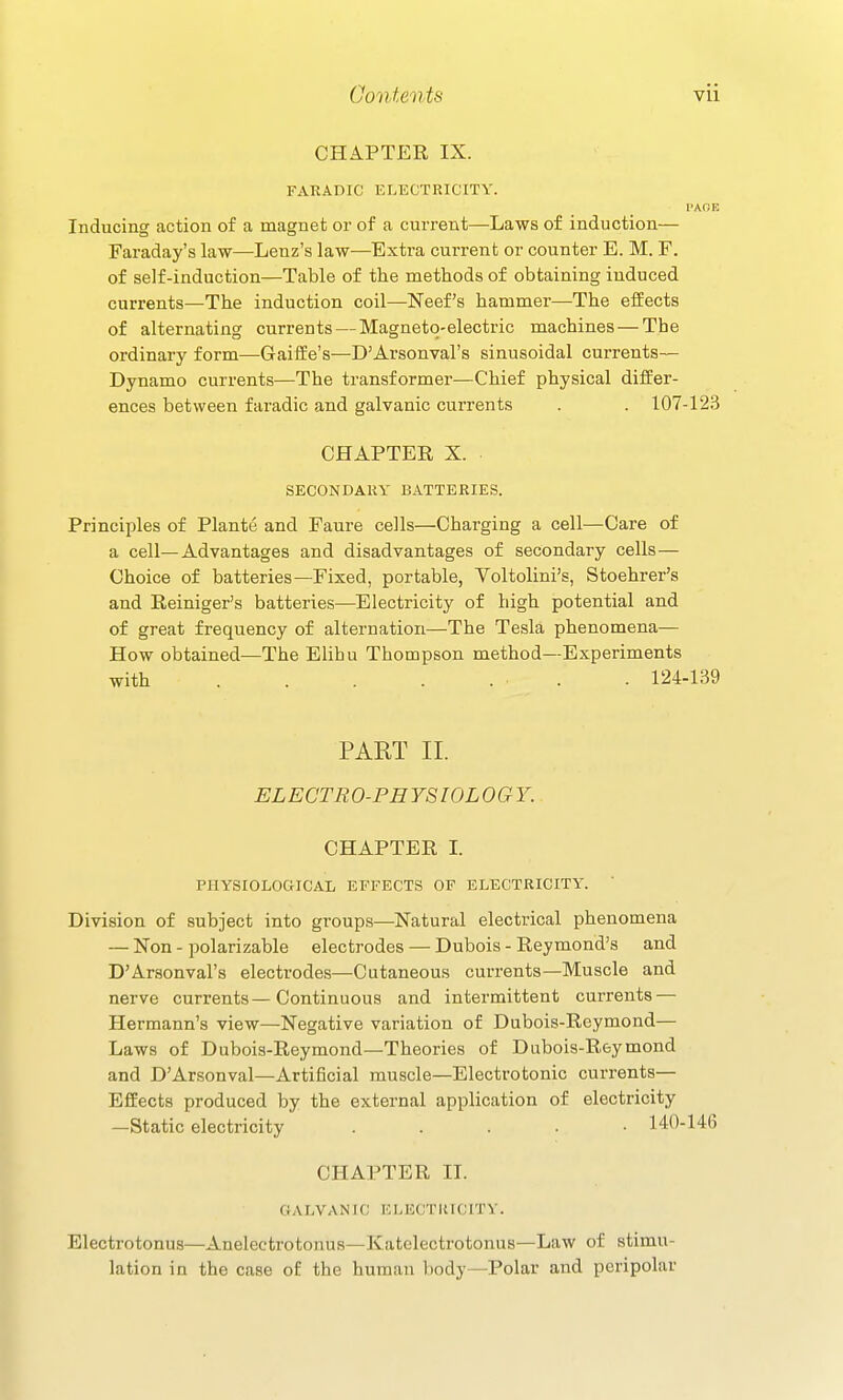 CHAPTER IX. FAKADIC ELECTRICITY. I'AOE Inducing action of a magnet or of a current—Laws of induction— Faraday's law—Lenz's law—Extra current or counter E. M. F. of self-induction—Table of the methods of obtaining induced currents—The induction coil—Neef's hammer—The effects of alternating currents — Magneto-electric machines — The ordinary form—Gaiffe's—D'Arsonval's sinusoidal currents— Dynamo currents—The transformer—Chief physical differ- ences between faradic and galvanic currents . . 107-123 CHAPTER X. SECONDARY BATTERIES. Principles of Plante and Faure cells—Charging a cell—Care of a cell—Advantages and disadvantages of secondary cells — Choice of batteries—Fixed, portable, Voltolini's, Stoehrer's and Reiniger's batteries—Electricity of high potential and of great frequency of alternation—The Tesla phenomena— How obtained—The Elihu Thompson method—Experiments with . 124-139 PART II. ELECT n 0-PH YSIOLOG Y. CHAPTER I. PHYSIOLOGICAL EFFECTS OF ELECTRICITY. Division of subject into groups—Natural electrical phenomena — Non - polarizable electrodes — Dubois - Reymond's and D'Arsonval's electrodes—Cutaneous currents—Muscle and nerve currents—Continuous and intermittent currents — Hermann's view—Negative variation of Dubois-Reymond— Laws of Dubois-Reymond—Theories of Dubois-Reymond and D'Arsonval—Artificial muscle—Electrotonic currents— Effects produced by the external application of electricity —Static electricity . . . . • 140-146 CHAPTER IL GALVAN'IC ELECTRICITY. Electrotonus—Anelectrotonus—Katelectrotonus—Law of stimu- lation in the case of the human body—Polar and peripolar