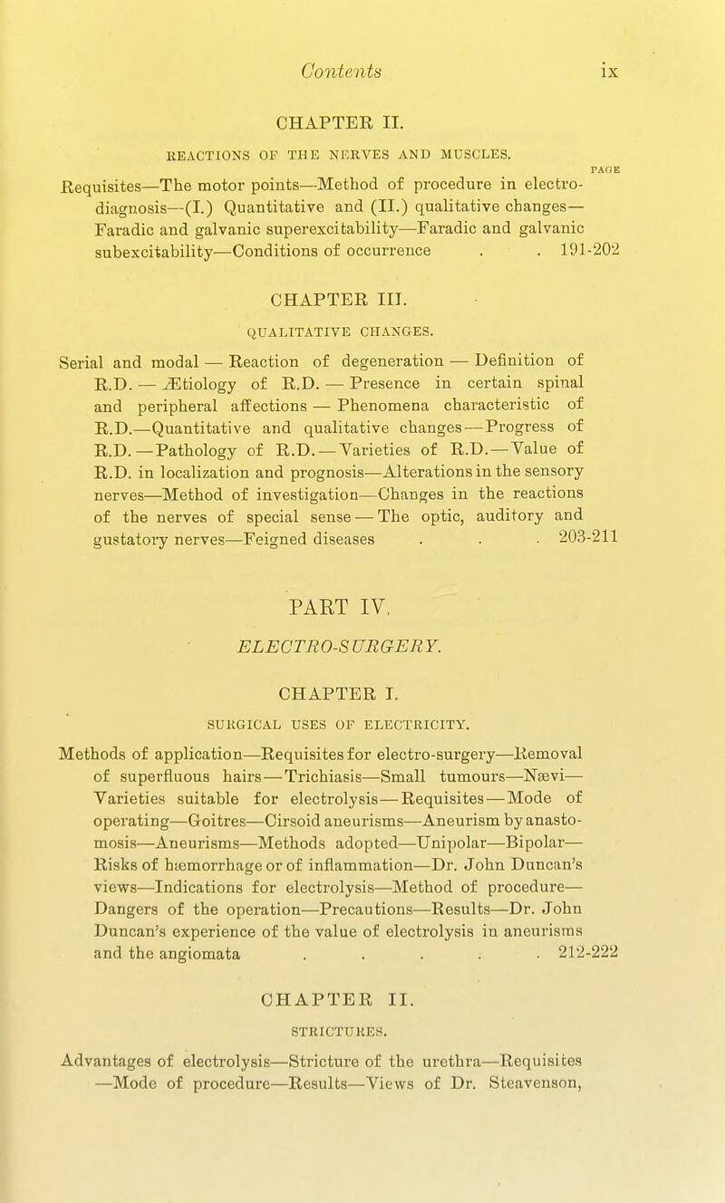 CHAPTER II. EEACTIONS OF THE NKRVES AND MUSCLES. PAGE Requisites—The motor points—Method of procedure in electro- diagnosis—(I.) Quantitative and (II.) qualitative changes— Faradic and galvanic superexcitability—Faradic and galvanic subexcitability—Conditions of occurrence . . 191-202 CHAPTER in. QUALITATIVE CHANGES. Serial and modal — Reaction of degeneration •— Definition of R.D. — etiology of R.D. — Presence in certain spinal and peripheral affections — Phenomena characteristic of R.D.—Quantitative and qualitative changes — Progress of R.D.—Pathology of R.D. —Varieties of R.D.—Value of R.D. in localization and prognosis—Alterations in the sensory nerves—Method of investigation—Changes in the reactions of the nerves of special sense — The optic, auditory and gustatory nerves—Feigned diseases . . • 203-211 PART IV. ELECTRO-SURGERY. CHAPTER I. SUKGICAL USES OF ELECTRICITY. Methods of application^—Requisites for electro-surgery—Removal of superfluous hairs — Trichiasis—Small tumours—Nsevi— Varieties suitable for electrolysis—Requisites — Mode of operating—Goitres—Cirsoid aneurisms—Aneurism by anasto- mosis—Aneurisms—Methods adopted—Unipolar—Bipolar— Risks of haemorrhage or of inflammation—Dr. John Duncan's views—Indications for electrolysis—Method of procedure— Dangers of the operation—Precautions—Results—Dr. John Duncan's experience of the value of electrolysis in aneurisms and the angiomata ..... 212-222 CHAPTER II. STRICTURES. Advantages of electrolysis—Stricture of the urethra—Requisites —Mode of procedure—Results—Views of Dr. Steavenson,