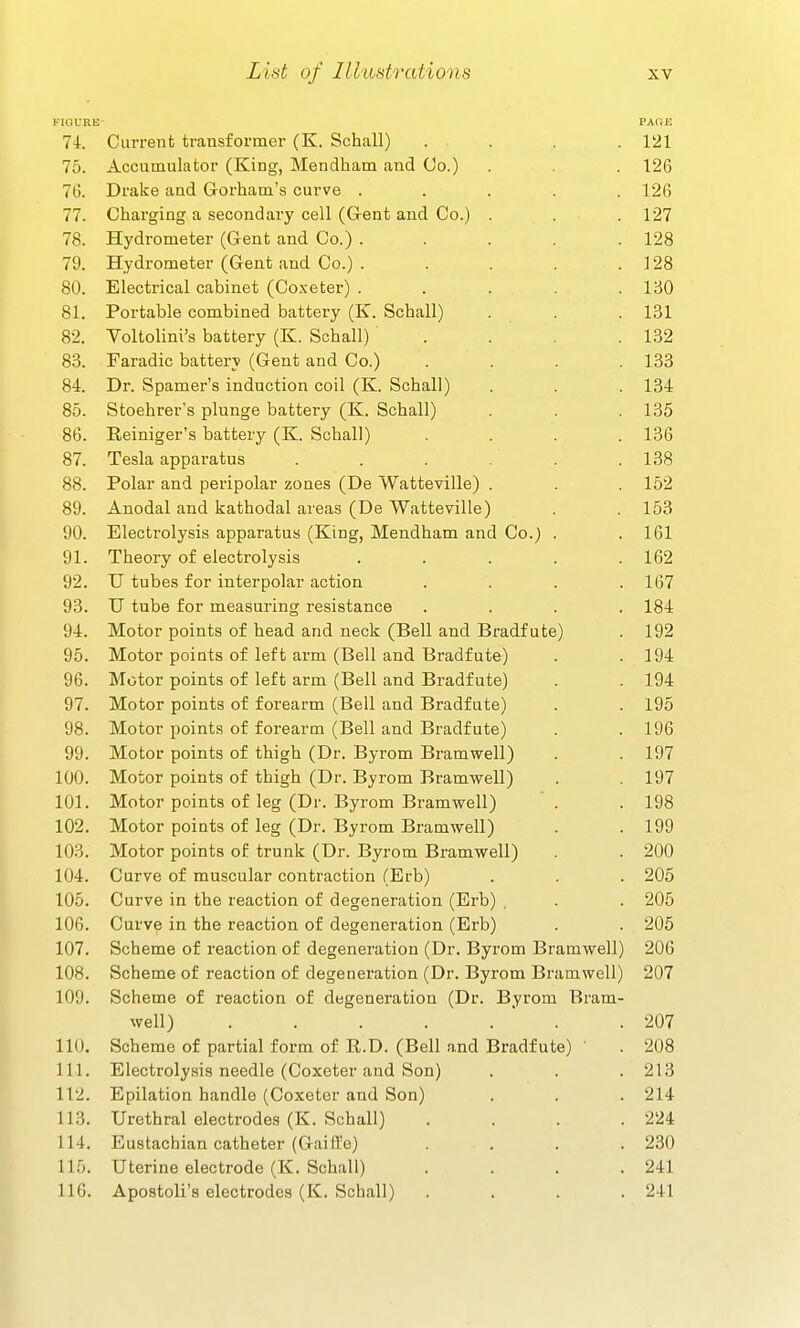 riGURB PAfiE 74-. Current transformer (K. Schall) .... 121 75. Accumulator (King, Mendham and Co.) . . . 126 76. Drake and Gorham's curve ..... 126 77. Charging a secondary cell (Gent and Co.) . . . 127 78. Hydrometer (Gent and Co.) . . . . .128 79. Hydrometer (Gent and Co.) . . . . .128 80. Electrical cabinet (Co.xeter) ..... 150 81. Portable combined battery (K. Schall) . . . 131 82. Voltolini's battery (K. Schall) . . .132 83. Faradic battery (Gent and Co.) . . . .133 84. Dr. Spamer'a induction coil (K. Schall) . . .134 85. Stoehrer's plunge battery (K. Schall) . . .135 86. Eeiniger's battery (K. Schall) . . . .136 87. Tesla apparatus . . . . .138 88. Polar and peripolar zones (De Watteville) . . . 152 89. Anodal and kathodal areas (De Watteville) . . 153 90. Electrolysis apparatus (King, Mendham and Co.) . .161 91. Theory of electrolysis . . . . .162 92. U tubes for interpolar action . . . .167 93. U tube for measuring resistance .... 184 94. Motor points of head and neck (Bell and Bradf ute) . 192 95. Motor points of left arm (Bell and Bradf ute) . .194 96. Motor points of left arm (Bell and Bradfute) . . 194 97. Motor points of forearm (Bell and Bradfute) . . 195 98. Motor points of forearm (Bell and Bradfute) . . 196 99. Motor points of thigh (Dr. Byrom Bramwell) . . 197 100. Motor points of thigh (Dr. Byrom Bramwell) . . 197 101. Motor points of leg (Dr. Byrom Bramwell) '. .198 102. Motor points of leg (Dr. Byrom Bramwell) . . 199 103. Motor points of trunk (Dr. Byrom Bramwell) . . 200 104. Curve of muscular contraction (Erb) . . . 205 105. Curve in the reaction of degeneration (Erb) , . . 205 106. Curve in the reaction of degeneration (Erb) . . 205 107. Scheme of reaction of degeneration (Dr. Byrom Bramwell) 206 108. Scheme of reaction of degeneration (Dr. Byrom Bramwell) 207 109. Scheme of reaction of degeneration (Dr. Byrom Bram- well) . . . . .  . .207 110. Scheme of partial form of R.D. (Bell and Bradfute) ' . 208 111. Electrolysis needle (Coxeter and Son) . . .213 112. Epilation handle (Coxeter and Son) . . . 214 113. Urethral electrodes (K. Schall) .... 224 114. Eustachian catheter (Gaiffo) .... 230 115. Uterine electrode (K. Schall) . . . .241 116. Apostoli's electrodes (K. Schall) .... 241