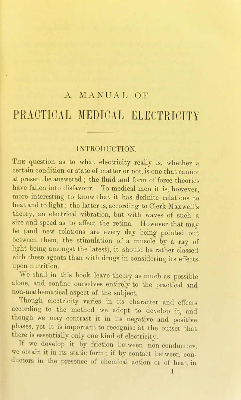 A MAlSrUAL OF PRACTICAL MEDICAL ELECTRICITY INTRODUCTION. The question as to what electricity really is, whether a certain condition or state of matter or not, is one that cannot at present be answered ; the fluid and form of force theories have fallen into disfavour. To medical men it is, however, more interesting to know that it has definite relations to heat and to light; the latter is, according to Clerk Maxwell's theory, an electrical vibration, but with waves of such a size and speed as to affect the retina. However that may be (and new relations are every day being pointed out between them, the stimulation of a muscle by a ray of light being amongst the latest), it should be rather classed with these agents than with drugs in considering its effects upon nutrition. We shall in this book leave theory as much as possible alone, and confine ourselves entirely to the practical and non-mathematical aspect of the subject. Though electricity varies in its character and efl['ects according to the method we adopt to develop it, and though we may contrast it in its negative and positive phases, yet it is important to recognise at the outset that there is essentially only one kind of electricity. If we develop it by friction between non-conductors, we obtain it in its static form; if by contact between con- ductors in the presence of chemical action or of heat, in