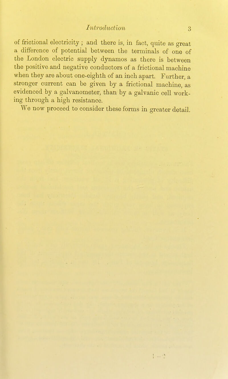 of frictional electricity ; and there is, in fact, quite as great a difference of potential between the terminals of one of the London electric supply dynamos as there is between the positive and negative conductors of a frictional machine when they are about one-eighth of an inch apart. Further, a stronger current can be given by a frictional machine, as evidenced by a galvanometer, than by a galvanic cell work- ing through a high resistance. We now proceed to consider these forms in greater detail.