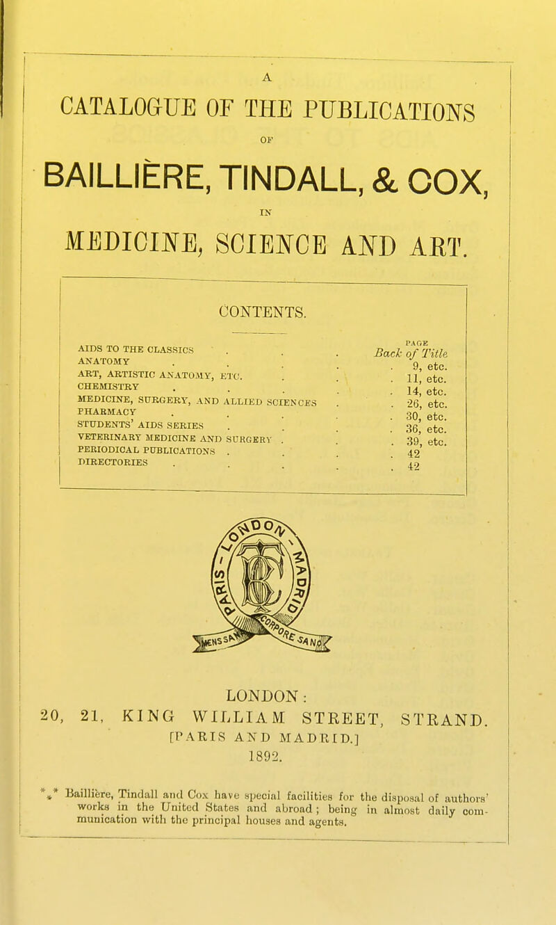 CATALOGUE OF THE PUBLICATIONS OF BAILLIERE, TINDALL. & COX, IN MEDICINE, SCIBFCE AND ART. CONTENTS. AIDS TO THE CLASSICS ANATOMY ART, AKTISTIC ANATO.MY, KTC. CHEMISTRY MEDICINE, SURGERY, AND ALLIED SCIENCES PHABMACY STUDENTS' AIDS SERIES VETEBINARY MEDICINE ^^D SORGKRV . PERIODICAL PUBLICATIONS . DIRECTORIES LONDON: 0, 21, KING WILLIAM STREET, STRAND. [r.\RIS AND MADRID.] 1892. * Bailliere, Tindall and Co.\ have special facilities for the disposal of authors' works m the United States and abroad ; being in almost daily com- munication with the principal houses and agents. PAGE Back of Title 9, etc. . 11, etc. 14, etc. . 26, etc. . 30, etc. . 36, etc. . 39, etc. . 42 . 42