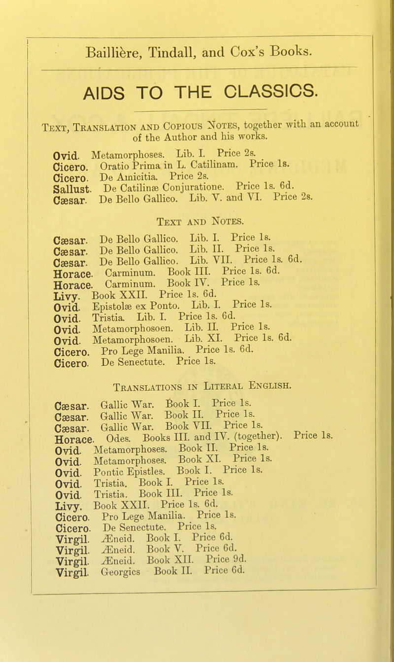 AIDS TO THE CLASSICS. Text, Translation and Copious Notes, together with an account of the Author and his works. Ovid. Metamorphoses. Lib. I. Price 2s. _ Cicero. Oratio Prima in L. Catilinam. Price Is. Cicero. De Amicitia. Price 2s. Sallust. De Catilinse Conjuratione. Price Is. 6d. Caesar. De Belle GaUico. Lib. V. and VI. Price 2s. Text and Notes. Csesar. De Bello Gallico. Lib. I. Price Is. Csesar. De Bello Gallico. Lib. II. Price Is. Csesar. De Bello Gallico. Lib. VII. Price Is. 6d. Horace. Carminum. Book III. Price Is. 6d. Horace. Carminum. Book IV. Price Is. Livy. Book XXIL Price Is. 6d. Ovid. Epistolse ex Ponto. Lib. L Price Is. Ovid. Tristia. Lib. I. Price Is. 6d. Ovid. Metamorphosoen. Lib. II. Price Is. Ovid. Metamorphosoen. Lib. XI. Price Is. 6d. Cicero. Pro Lege Manilla. Price Is. 6d. Cicero. De Senectute. Price Is. Translations in Literal English. Csesar. Gallic War. Book L Price Is. Csesar. Gallic War. Book II. Price Is. Csesar. Gallic War. Book VIL Price Is. Horace. Odes. Books III and IV. (together). Price Is. Ovid. Metamorphoses. Book II. Price Is. Ovid. Metamorphoses. Book XI. Price Is. Ovid. Pontic Epistles. Book I. Price Is. Ovid. Tristia. Book I Price Is. Ovid. Tristia. Book III. Price Is. Livy. Book XXII. Price Is. 6d. Cicero. Pro Lege Manilla. Price Is. Cicero. De Senectute. Price Is. Virgil, ^neid. Book I. Price 6d. Virgil, ^neid. Book V. Price 6d. Virgil. iEneid. Book XII. Price 9d. Virgil. Georgics Book IL Price 6d.