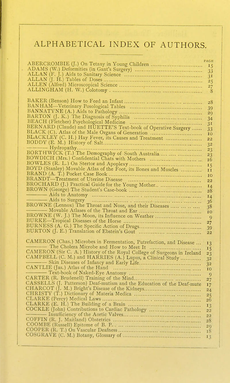 ALPHABETICAL INDEX OF AUTHORS. PAGE ABERCROMBIE (J.) On Tetany in Young Children i r ADAMS (W.) Deformities (in Gant's Surgery) ' ■jo ALLAN (F. J.) Aids to Sanitary Science H ALLAN (J. H.) Tables of Doses '.'..*..*.'.'.! 25 ALLEN (Alfred) Microscopical Science 27 ALLINGHAM (H. W.) Colotomy ZZ'.'.'.'.'.'.'.'.'. 8 BAKER (Benson) How to Feed an Infant 28 BANHAM—Veterinary Posological Tables ' BANNATYNE (A.) Aids to Pathology 2q BARTON (J. K.) The Diagnosis of Syphilis 04 BEACH (Fletcher) Psychological Medicine ^7 BERNARD (Claude) and HUETTE'S Text-book of Operative Surgery ' ^7 BLACK (C). Atlas of the Male Organs of Generation lo BLACKLEY (C. H.) Hay Fever, its Causes and Treatment  22 BODDY (E. M.) History of Salt 32 —— Hydropathy 2^ BORTHWICK (T.) The Demography of South Australia'.'.'.'.''.'.'.*.'..2^ BOWDICH (Mrs.) Confidential Chats with Mothers 16 BOWLES (R. L.) On Stertor and Apoplexy [.'.'', 15 BOYD (Stanley) Movable Atlas of the Foot, its Bones and Muscies .... 11 BRAND (A. T.) Pocket Case Book jq BRANDT—Treatment of Uterine Disease 22 BROCHARD (J.) Practical Guide for the Young Mother '.14 BROWN (George) The Student's Case-book 28 Aids to Anatomy _ Aids to Surgery ^5 BROWNE (Lennox) The Throat and Nose, and their Diseases 38 Movable Atlases of the Throat and Ear 10 BROWNE (W. J.) The Moon, its Influence on Weather '.I!'.'.!'.'.!!!!!! 9 BURKE—Tropical Diseases of the Horse 27 BURNESS (A. G.) The Specific Action of Drugs 00 BURTON (J. E.) Translation of Ebstein's Gout 22 CAMERON (Chas.) Microbes in Fermentation, Putrefaction, and Disease ... 13 The Cholera Microbe and How to Meet It 15 CAMERON (Sir C. A.) History of the Royal College of Surgeons'in Ireland 23 CAMPBELL (C. M.) and HARRIES (A.) Lupus, a Clinical Study 32 Skin Diseases of Infancy and Early Life q2 CANTLIE (Jas.) Atlas of the Hand '...!!'!!!*.! 10 Text-book of Naked-Eye Anatomy o CARTER (R. Brudenell) Training of the Mind 27 CASSELLS (J. Patterson) Deaf-mutism and the Education of the Deaf-mute 17 CHARCOT (J. M.) Bright's Disease of the Kidneys 24 CHRISTY (T.) Dictionary of Materia Medica 2S CLARKE (Percy) Medical Laws 26 CLARKE (E. H.) The Building of a Brain [[[ 13 COCKLE (John) Contributions to Cardiac Pathology 22 Insufficiency of the Aortic Valves 22 COFFIN (R. J. Maitland) Obstetrics 28 COOMBE (Rus.sell) Epitome of B. P 20 COOPER (R. T.) On Vascular Deafness iS