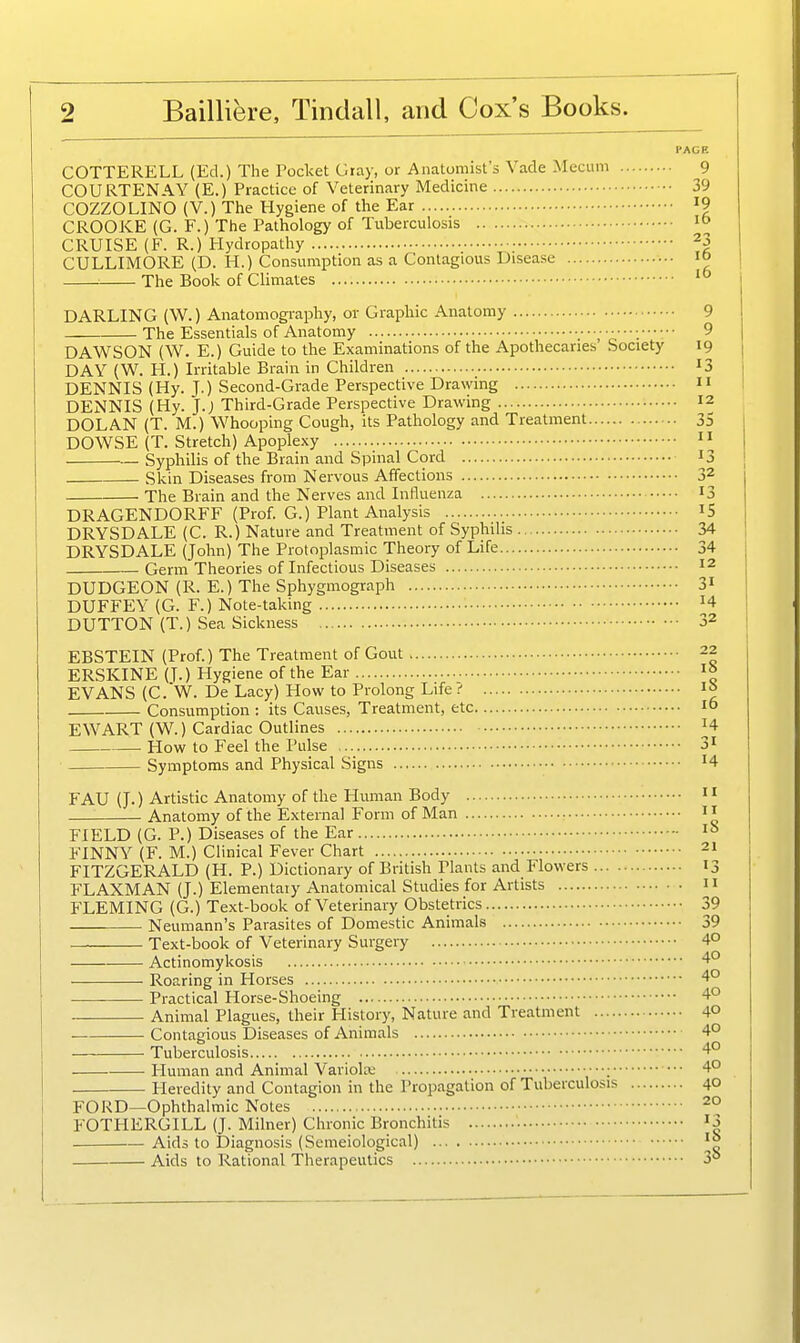 COTTERELL (Ed.) The Pocket Giay, or Anatomist's Vade Mecum 9 COURTENAY (E.) Practice of Veterinary Medicine 39 COZZOLINO (V.) The Hygiene of the Ear I9 CROOKE (G. F.) The Pathology of Tuberculosis CRUISE (F. R.) Hydropathy ^3 CULLIMORE (D. H.) Consumption as a Contagious Disease 10 The Book of Climates '° DARLING (W.) Anatomography, or Graphic Anatomy 9 The Essentials of Anatomy 9 DAWSON (W. E.) Guide to the Examinations of the Apothecaries' Society 19 DAY (W. H.) Irritable Brain in Children 13 DENNIS (Hy. J.) Second-Grade Perspective Drawing  DENNIS (Hy. J.; Third-Grade Perspective Drawing 12 DOLAN (T. M.) Whooping Cough, its Pathology and Treatment 35 DOWSE (T. Stretch) Apoplexy  Syphilis of the Brain and Spinal Cord 13 Skin Diseases from Nervous Affections 32 ■ The Brain and the Nerves and Influenza 13 DRAGENDORFF (Prof. G.) Plant Analysis iS DRYSDALE (C. R.) Nature and Treatment of Syphilis 34 DRYSDALE (John) The Protoplasmic Theory of Life 34 Germ Theories of Infectious Diseases 12 DUDGEON (R. E.) The Sphygmograph 3^ DUFFEY (G. F.) Note-taking H DUTTON (T.) Sea Sickness 32 EBSTEIN (Prof.) The Treatment of Gout 22 ERSKINE (T.) Hygiene of the Ear ^° EVANS (C. W. De Lacy) How to Prolong Life ^ I» Consumption : its Causes, Treatment, etc 10 EWART (W.) Cardiac Outlines H How to Feel the Pulse 3i Symptoms and Physical Signs '4 FAU (J.) Artistic Anatomy of the Human Body  Anatomy of the External Form of Man FIELD (G. P.) Diseases of the Ear - FINNY (F. M.) Clinical Fever Chart 21 FITZGERALD (H. P.) Dictionary of British Plants and Flowers 13 FLAXMAN (J.) Elementaiy Anatomical Studies for Artists n FLEMING (G.) Text-book of Veterinary Obstetrics 39 Neumann's Parasites of Domestic Animals 39 Text-book of Veterinary Surgery 40 Actinomykosis 4° Roaring in Horses 4° Practical Horse-Shoeing 4° Animal Plagues, their History, Nature and Treatment 40 Contagious Diseases of Animals 4° Tuberculosis 4° Human and Animal Variola ; 4° Heredity and Contagion in the Propagation of Tuberculosis 40 FORD—Ophthalmic Notes 2° FOTHERGILL (J. Milner) Chronic Bronchitis • ^3 Aids to Diagnosis (Semeiological) Aids to Rational Therapeutics 3