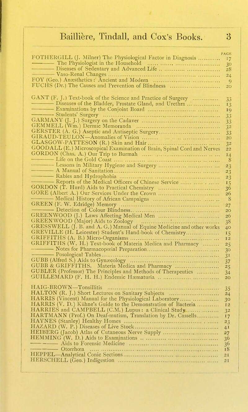 FOTHERGILL (J. Milner) The riiysiological Factor in Diagnosis 17 The Physiologist in the Household 30 Diseases of Sedentary and Advanced Life 28 Vaso-Renal Changes 24 FOY (Geo.) Ancesthetics : Ancient and Modern 9 FUCHS (Dr.) The Causes and Prevention of Blindness 20 GANT (F. J.) Te.\t-book of the Science and Practice of Surgery 33 Diseases of the Bladder, Prostate Gland, and Urethra 13 Examinations by the Conjoint Board 19 Students' Surgery 33 GARMANY (J. J.) Surgery on the Cadaver 33 GEM MELL (Wm.) Dermic Memoranda 32 GERSTER (A. G.) Aseptic and Antiseptic Surgery 33 GIRAUD-TEULON—Anomalies of Vision 20 GLASGOW-PATTESON (R.) Skin and Hair 32 GOODALL (E.) Microscopical Examination of Brain, Spinal Cord and Nerves 22 GORDON (Chas. A.) Our Trip to Burmah 14 Life on the Gold Coast 8 Lessons in Military Hygiene and Surgery 23 A Manual of Sanitation 23 Rabies and Hydrophobia 23 Reports of the Medical OfScers of Chinese Service 15 GORDON (T. Hurd) Aids to Practical Chemistry 36 GORE (Albert A.) Our Services Under the Crown 26 Medical History of African Campaigns 8 GREEN (F. W. Edridge) Memory 27 Detection of Colour Blindness.. 20 GREENWOOD (J.) Laws Affecting Medical Men 26 GREENWOOD (Major) Aids to Zoology 38 GRESSWELL (J. B. and A. G.) Manual of Equine Medicine and other works 40 GREVILLE (H. Leicester) Student's Hand-book of Chemistry 15 GRIFFITHS (A. B.) Micro-Organisms 12 GRIFFITHS (W. H.) Text-book of Materia Medica and Pharmacy 25 Notes for Pharmacopceial Preparation 30 Posological Tables 31 GUBB (Alfred S.) Aids to Gyntecology 37 GUBB & GRIFFITHS. Materia Medica and Pharmacy 25 GUBLER (Professor) The Principles and Methods of Therapeutics 34 GUILLEMARD (F. H. H.) Endemic Heematuria 20 HAIG-BROWN—Tonsillitis 35 HALTON (R. J.) Short Lectures on Sanitary Subjects 24 HARRIS (Vincent) Manual for the Physiological Laboratory 30 HARRIS (V. D.) Kiihne's Guide to the Demonstration of Bacteria 12 HARRIES and CAMPBELL (CM.) Lupus: a Clinical Study 32 HARTMANN (Prof.) On Deaf-mutism, Translation by Dr. Cassells 17 HAYNES (Stanley) Healthy Homes , 23 HAZARD (W. P.) Diseases of Live Stock 41 HEIBERG (Jacob) Atlas of Cutaneous Nerve Supply 27 HEMMING (W. D.) Aids to Examinations 36 Aids to Forensic jNIedicine 36 Otorrhcca 18 HEPPEL—Analytical Conic Sections 21 HERSCHELL (Geo.) Indigestion 21